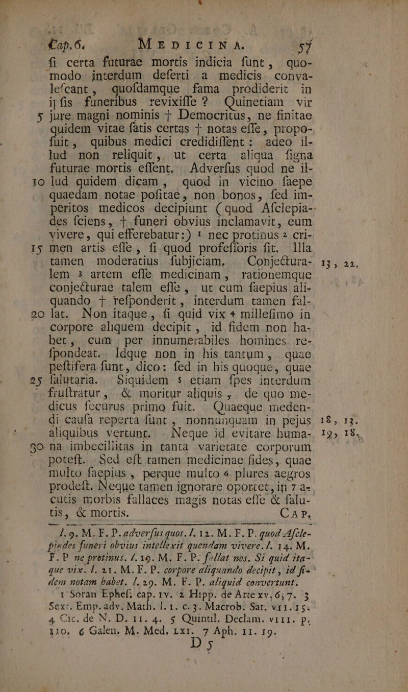 fi certa futuràe mortis indicia funt, quo- modo interdum deferti. a medicis conva- lefcant, quofdamque fama prodiderit in ipfis funeribus revixiffe ? Quinetiam vir 5 jure magni nominis 1 Democritüs, ne finitae uidem vitae fatis certas 1 notas effe, propo- uit, quibus medici credidiffent : adeo il- lud non reliquit, ut certa aliqua figna futurae mortis effent. Adverfus quod ne il- 10 lud quidem dicam , quod in vicino faepe quaedam notae pofitae , non bonos, fed im- des fciens, 1 funeri obvius inclamavit, eum vivere, qui efferebatur:) 1! nec protinus 2 cri- Is men artis efle, fi quod profefforis fit. llla ..tamen moderatius [fubjiciam. | Conje&amp;tura- lem 3 artem efle medicinam, rationemque conje&amp;turae talem effe , ut cum faepius ali- quando T refponderit , interdum tamen fal- 20 lat. Non itaque, fi quid vix * millefimo in corpore aliquem decipit , id fidem non ha- bet, cum per innume:abiles homines. re- fpondeat. ldque non in his tantum , quae peftifera funt, dico: fed in his quoque, quae 25 falutaria. ^ Siquidem $ etiam fpes interdum fiuftratur, &amp; moritur aliquis ,. de quo me- dicus fecurus primo fuit. | Quaeque meden- di caufa reperta fuat , nonnunquam in pejus aliquibus vertunt. | Neque id evitare huma- 3o na imbecillitas in tanta varietate corporum . . poteft. . Sed. eft tamen medicinae fides, quae multo faepius ,. perque multo s plures aegros prodett. Neque tamen ignorare oportct, in 7 a- cutis morbis fallaces magis notas efle &amp; falu- tis, &amp; mortis. CA P. - 1.9. M. F. P. adverfus quos. 1. 12. M.F. P. quod Afcle- piedes funeri obvius intellexit quendam vivere. 1. 34. M. F.P ne protinus. /. 39. M. F. P. fallat nos. 8i quid tta- dem notam babet. [. 29. M. F. P. aliquid convertunt. 1'Soran Ephef, cap. 1v. 2 Hipp. de Artexv, 6,7. 5 Sex:. Emp. adv. Mah | 4 Cic. de N. D. 11. 4... 5 Quinül. Declam. vi11. p. 110. 6 Galen. M. Med, 1x1. 7 Aph. 11. 19. D 5 13 3 22. I$, 13. I9; 18.