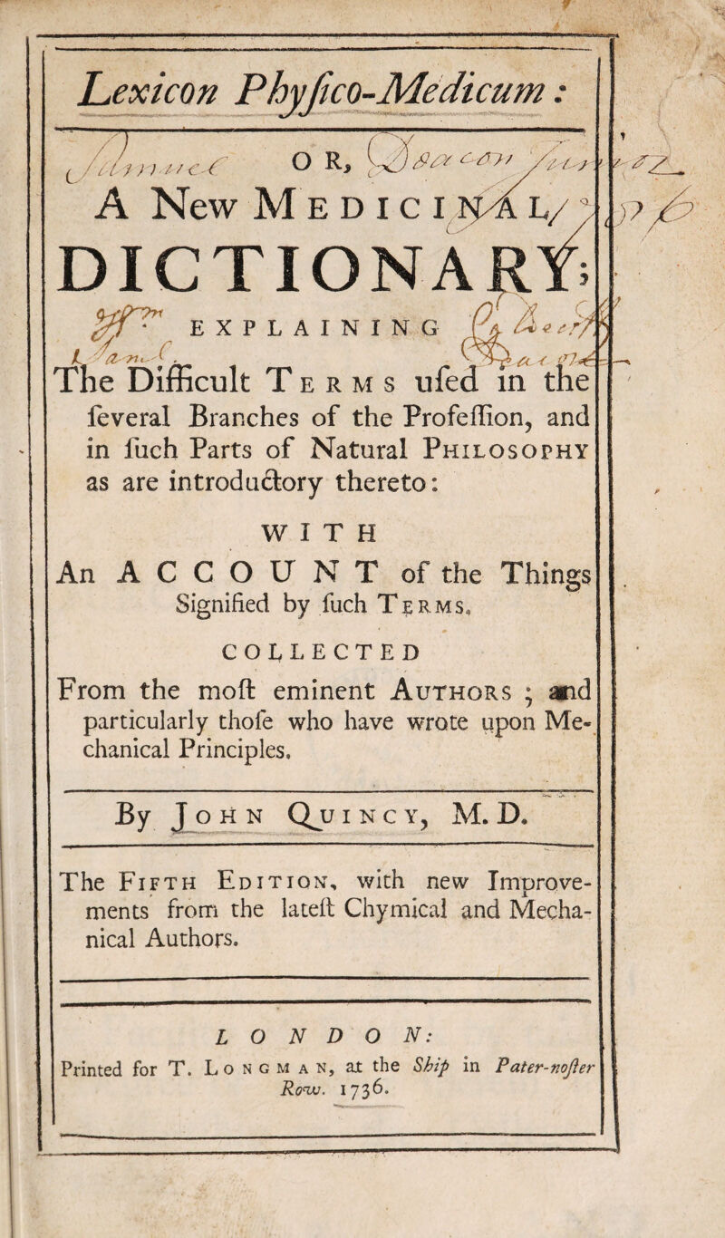 Lexicon Phvfico-Medicum: — T ( , n ) //<:■( O R> ;-v7y' /. / /.' A New Medici n^l/ DICTIONA /. y,..-c EXPLAINING C The Difficult T e r m s ufed in the feveral Branches of the Profeffion, and in fuch Parts of Natural Philosophy as are introductory thereto: WITH An ACCOUNTof the Things Signified by fuch Terms, COLLECTED From the moft eminent Authors ; and particularly thole who have wrote upon Me¬ chanical Principles, By L° H N I N C Y, M. D. The Fifth Edition, with new Improve¬ ments from the la tell Chymical and Mecha¬ nical Authors. LONDON: Printed for T. Longman, at the Ship in Pater-nofter Row. 1736.