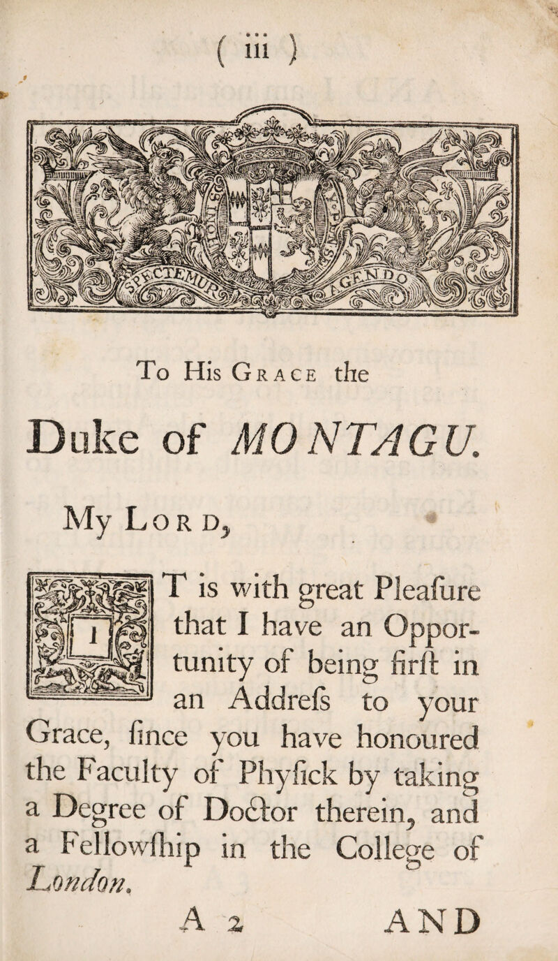 Duke of MONTAGU. My Lord, T is with great Pleafiire that 1 have an Oppor¬ tunity of being firft in an Addrefs to your Grace, hnce you have honoured the Facuity of Phyiick by taking a Degree of Dodfor therein, and a Fellowfhip in the College of London, A 2 AND