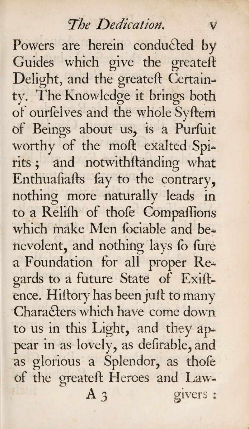 Powers are herein conduced by Guides which give the greateft Delight, and the greateft Certain¬ ty. The Knowledge it brings both of ourfelves and the whole Syfteiri of Beings about us, is a Purfuit worthy of the moft exalted Spi¬ rits ; and notwithftanding what Enthualiafts lay to the contrary, nothing more naturally leads in to a Relilh of thole Compaftions which make Men lociable and be¬ nevolent, and nothing lays lo lure a Foundation for all proper Re¬ gards to a future State of Exift- ence. Hiftory has been juft to many Characters which have come down to us in this Light, and they ap¬ pear in as lovely, as defirable, and as glorious a Splendor, as thole of the create ft Heroes and Law- A3 givers :