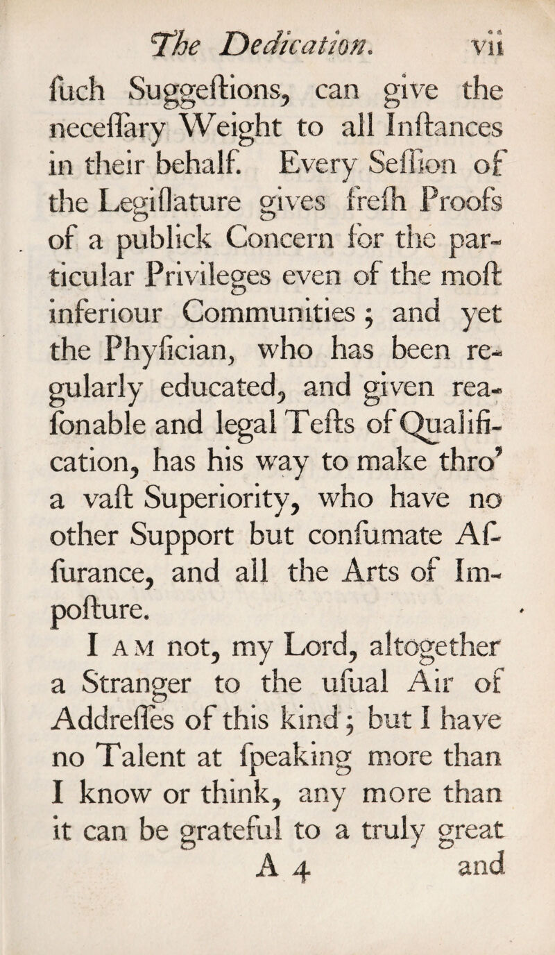 fuch Suggeftions, can give the necefiary Weight to all Inftances in their behalf. Every Seffion of the Legiflature skives frefti Proofs of a publick Concern for the par¬ ticular Privileges even of the moft inferiour Communities ; and yet the Phyfician, who has been re¬ gularly educated, and given rea- fonable and legal Tefts of Qualifi¬ cation, has his wray to make thro’ a vaft Superiority, who have no other Support but confirmate Afi- furance, and all the Arts of Im- pofture. I a m not, my Lord, altogether a Stranger to the ufual Air of Addrefies of this kind; but I have no Talent at fpeaking more than I know or think, any more than it can be grateful to a A 4 truly great and