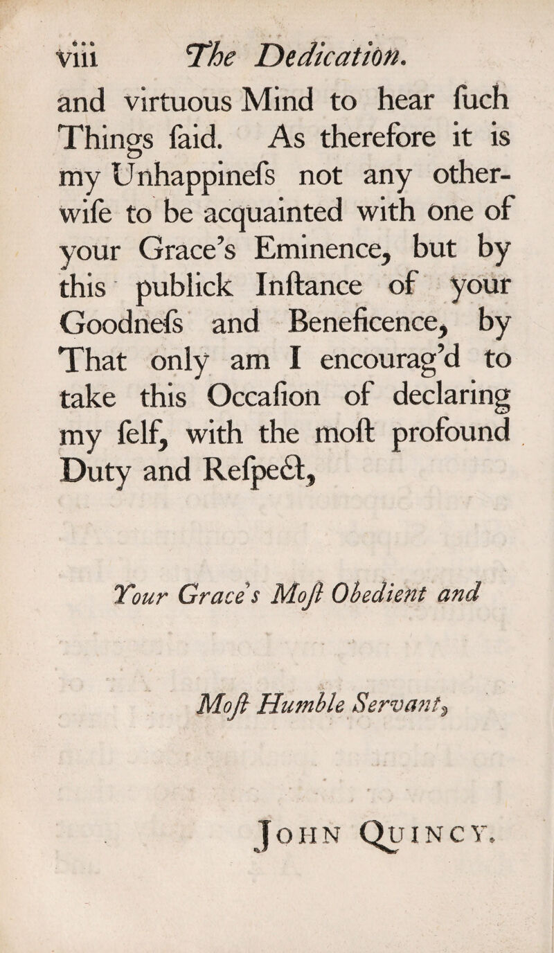 and virtuous Mind to hear fuch Things faid. As therefore it is my Unhappinefs not any other- wife to be acquainted with one of your Grace’s Eminence, but by this publick Inftance of your Goodnefs and Beneficence, by That only am I encourag’d to take this Occafion of declaring my felf, with the moft profound Duty and Refpe£l, Tour Grace s Moft Obedient and Moft Humble Servant? John Quincy.