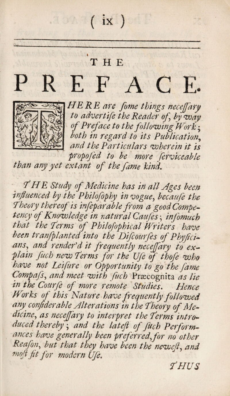 THE P R E F A C E. HE R E are fume things necefary to advertife the Reader of by way of Preface to the following Work; both in regard to its Publication, and the Particulars 'wherein it is propofed to be more ferviceable than any yet extant of the fame kind. THE Study of Medicine has in all Ages been influenced by the Philofophy in vogue, becaufe the Theory thereof is infeparable from a good Compe¬ tency of Knowledge in natural Caufes • info much that the ferms of Philofophical Writers have been tranfplanted into the Difcourfes of Phyfici- ans, and render'd it frequently necejfary to ex¬ plain fuch new Terms for the Ufe of thofe who have not Leifure or Opportunity to go the fame Compafs, and meet with fuch Prsecognita as lie in the Courfe of more remote Studies. Hence Works of this Nature have frequently followed any conftderable Alterations in the Theory of Me¬ dicine, as necejfary to interpret the Perms intro¬ duced thereby • and the latefl of Jiich Perform¬ ances have generally been preferred,fir no other Reafon, but that they have been the newefl, and mojl fit for modern Ufe. f HUS