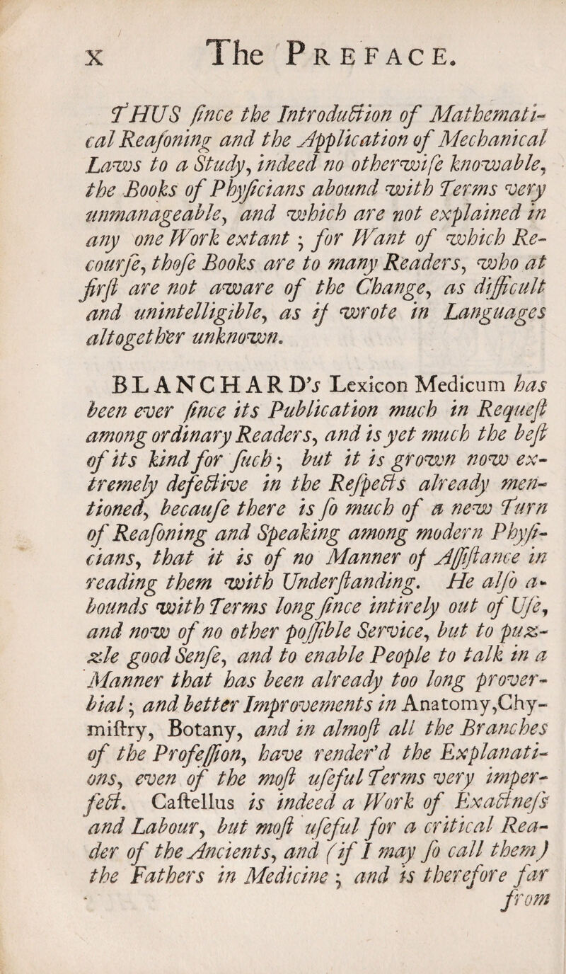 / THUS fince the Introduction of Mathemati¬ cal Reafoning and the application of Mechanical Lames to a Study, indeed no otherwife knowable, the Books of Phyf clans abound with Terms very unmanageable, and which are not explained in any one Work extant • for Want of which Re- courfe, thofe Books are to many Readers, who at ffirfi are not aware of the Change, as difficult and unintelligible, as if wrote in Languages altogether unknown. BLANCHAR D 9s Lexicon Medicum has been ever fince its Publication much in Requefl among ordinary Readers, and is yet much the befi of its kind for fuch; but it is grown now ex¬ tremely defeBive in the RefpeCts already men¬ tioned, becaufe there is fo much of a new Turn of Reafoning and Speaking among modern Phyji- dans, that it is of no Manner of Affifiance in reading them with Underfunding. He alj'o a* bounds with Terms long fince intirely out of UJe, and now of no other poffible Service, but to puz- He good Senfe, and to enable People to talk in a Manner that has been already too long prover¬ bial ; and better Improvements in Anatomy,Chy- miftry, Botany, and in almofi all the Branches of the Profeffion, have render'd the Explanati¬ ons, even of the mofi ufeful T?rms very imper¬ fect. Caftellus is indeed a Work of ExaCtneJb and Labour, but mofi ufeful for a critical Rea¬ der of the Ancients, and (if I may fo call them) the Fathers in Medicine ; and is therefore far