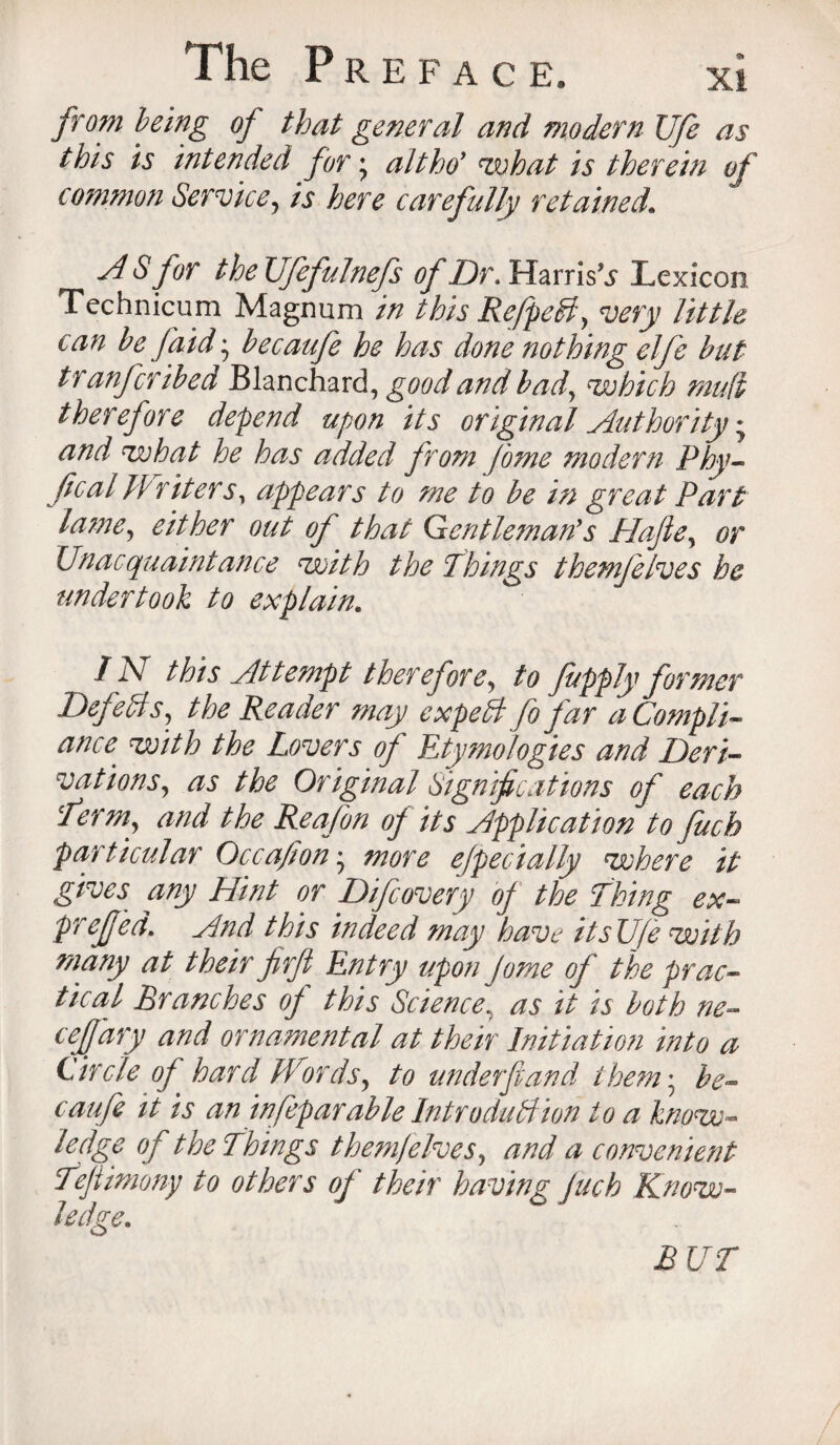 from being of that general and modern Ufe as this is intended for; alt ho' what is therein of common Service} is here carefully retained. A S for the Ufefulnefs of Dr. Harris’.? Lexicon, Technicum Magnum in this Refpetd, very little can be faid; becaufe he has done nothing elfe but transcribed Blanchard, good and bad, which mud therefore depend upon its original Authority; and what he has added from Jome modern Phy- deal Writers, appears to me to be in great Part lame, either out of that Gentleman's Hajle, or Unacquaintance with the Things themfelves he undertook to explain. IN this Attempt therefore, to fupply former Defers, the Reader may expett fo far a Compli¬ ance with the Lovers of Etymologies and Deri¬ vations, as the Original Significations of each 'Derm, and the Reafon of its Application to fuch particular Occafion • more efpecially where it gives any Hint or Difcovery of the Thing ex- pref ed. And this indeed may have itsUfe with many at their jirjl Entry upon Jome of the prac¬ tical Branches of this Science, as it is both ne- ceffary and ornamental at their Initiation into a Circle of hard Words, to underfund them; be¬ caufe it is an inseparable Introduction to a know- ledge of the Things themfelves, and a convenient fefiimony to others of their having fuch Know¬ ledge. BUT