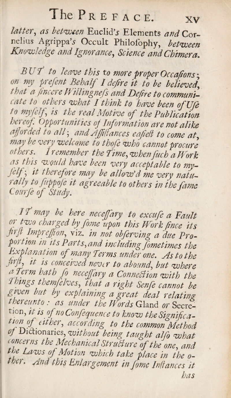 Jotter, as between Euclid’.* Elements and Cor¬ nelius Agrippa’j Occult Philofophy, between Knowledge and Ignorance, Science and Chimera. HU i to leave this to more proper Occations * on my frefent Behalf I defire it to be believed\ i net a jincei e WilHngnefs and Defre to communi¬ cate to others what I think to have been ofUfe j o myfelf, is tree real Motive of the Publication he! eoj. Opportunities of Information are not alike afforded to all • and Ajfiliances eafelt to come at, may be very welcome to thofe who cannot procure others. Iremember the Time, when fuck a Mark as this would have been very acceptable to mv- j'.ljit therefore may be allow'd me very natu¬ rally to fuppofe it agreeable to others in the fame C ottrfe off Study. 1 ? maV he here necefffary to exciife a Fault or two charged by fame upon this Work jince its lirjt Imprejfion, viz. in not obferving a due Pro- pot t ion in its Parts, and including fametimes the Explanation of many Terms under one. As to the Ms it is conceived never to abound, but where a Term hath fa necejj'ary a Connection with the Things themfelves, that a right Senfe cannot be given but by explaining a great deal relating thereunto : as under the Words Gland or Secret lion, it is ofnoConfequence to know theSignifica- nfA<f either, according to the common Method of Dictionaries, without being taught alfo what ' oncer ns the Mechanical Structure of the one, and the Laws of Motion which take place in the o- twr. And this Enlargement in fame pittances it has