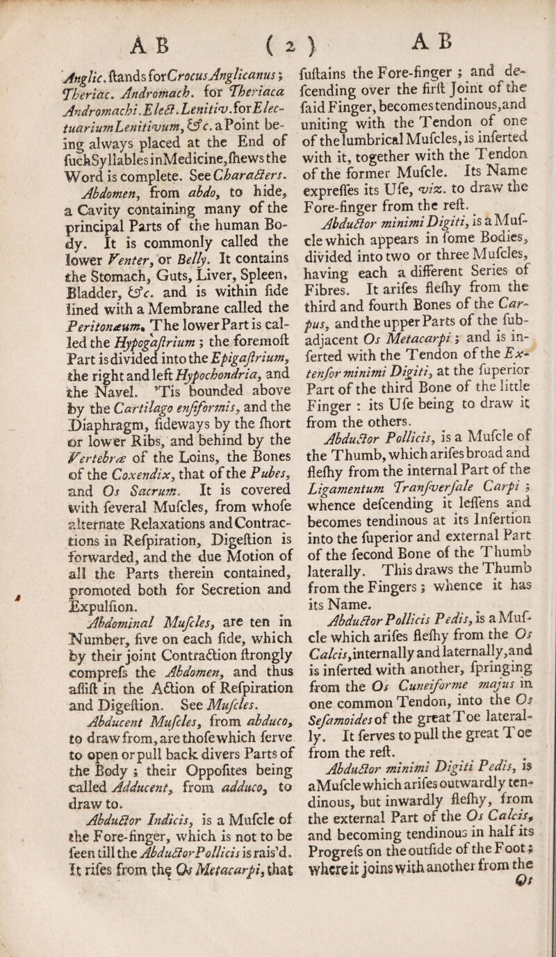 Anglic. (lands for Crocus Anglicanus 5 Theriac. Andromach. for Pheriaca Andromachi. E IcEl. lenitiw. for Elec- tuariumLeniticvum, &c. a Point be¬ ing always placed at the End of fuckSyllablesinMedicine,(hews the Word is complete. StzCharaSiers. Abdomen, from abdo, to hide, a Cavity containing many of the principal Parts of the human Bo- <dy. It is commonly called the lower Venter, or Belly. It contains she Stomach, Guts, Liver, Spleen, Bladder, &c. and is within fide lined with a Membrane called the Peritoneum, The lower Part is cal¬ led the Hypogafrium ; the foremoft Part is divided into the Epigajlnum, the right and left Hypochondria, and the Navel. ’Tis bounded above jby the Cartilago enjtformis, and the Diaphragm, fideways by the fhort or lower Ribs, and behind by the Vertebra of the Loins, the Bones of the Coxendix, that of the Pubes, and Os Sacrum. It is covered %vith feveral Mufcles, from whofe alternate Relaxations and Contrac¬ tions in Refpiration, Digeftion is forwarded, and the due Motion of all the Parts therein contained, promoted both for Secretion and Expulfion. Abdominal Mufcles, are ten in Number, five on each fide, which by their joint Contra&ion ftrongly comprefs the Abdomen, and thus afiift in the Adtion of Refpiration and Digeftion. See Mufcles. Abducent Mufcles, from abduco, to draw from, are thofe which ferve to open or pull back divers Parts of the Body ; their Oppofites being called Adducent, from adduco3 to draw to. AbduElor Indie is, is a Mufcle of the Fore-finger, which is not to be feen till the AbduElorPollicis is rais’d. It rifes from the Qs Metacarpi, that fuftains the Fore-finger ; and de¬ fending over the firft Joint of the faid Finger, becomes tendinous,and uniting with the Tendon of one of thelumbrical Mufcles, is inferted with it, together with the Tendon of the former Mufcle. Its Name exprefies its Ufe, asiz. to draw the Fore-finger from the reft. AbduElor minimi Digiti, is a Muf¬ cle which appears in fome Bodies, divided into two or three Mufcles, having each a different Series of Fibres. It arifes fleftiy from the third and fourth Bones of the Car¬ pus, and the upper Parts of the fub- adjacent Os Metacarpi; and is in¬ ferted with the Tendon of the Ex- tenfor minimi Digits, at the fuperior Part of the third Bone of the little Finger : its Ufe being to draw it from the others. AbduElor Pollicis, is a Mufcle of the Thumb, which arifes broad and fleftiy from the internal Part of the Ligamentum Eranfverfale Carpi , whence defending it leffens and becomes tendinous at its Infertion into the fuperior and external Part of the fecond Bone of the Thumb laterally. This draws the Thumb from the Fingers; whence it has its Name. AbduElor Pollicis Pedis, is a Muf¬ cle which arifes fleftiy from the Os CtfAzV, intern ally and latemally,and is inferted with another, fpringing from the Os Cuneiforme majus in one common Tendon, into the Os Sefamoidcs of the great Toe lateral¬ ly. It ferves to pull the great T oe from the reft. . AbduElor minimi Digiti Pedis, 1? aMufcle which arifes outwardly ten¬ dinous, but inwardly fiefhy, from the external Part of the Os Calcis, and becoming tendinous in half its Progrefs on the outfide of the Foot * where it joins with another from the