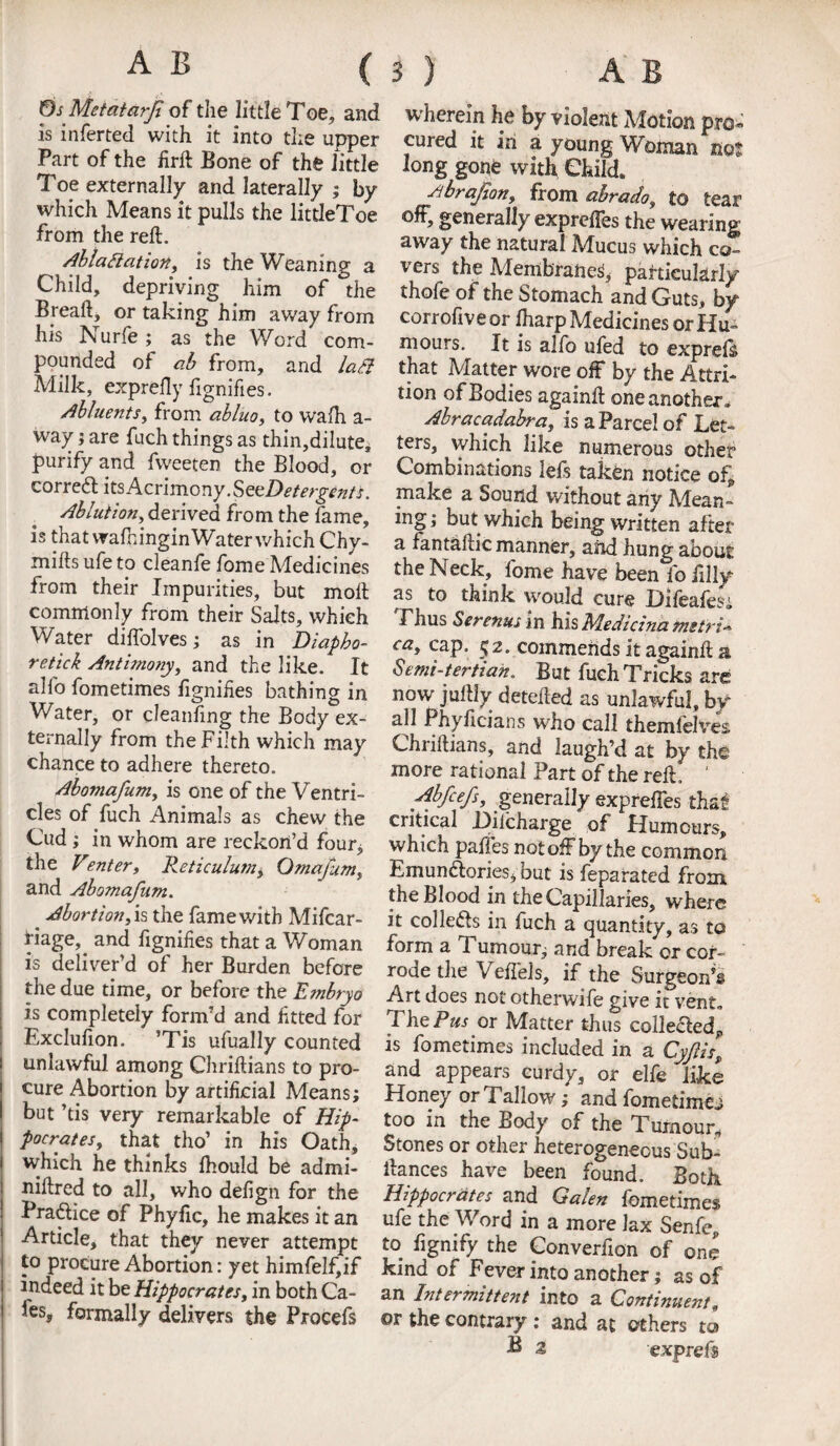 Os Metatarf of the little Toe, and is inferted with it into the upper Part of the firft Bone of the little Toe externally and laterally ; by which Means it pulls the littleToe from the reft. Ablattation, is the Weaning a Child, depriving him of the Breaft, or taking him away from his Nurfe; as the Word com¬ pounded of ab from, and laSl Milk, exprefly fignifies. Abluents, from abluo, to walh a- way; are fuch things as thin,dilute, purify and fweeten the Blood, or correct its Acrimony. SeeDetergents. Ablution, derived from the fame, is that veafningin Water which Chy- mifts ufe to cleanfe fome Medicines from their Impurities, but moft commonly from their Salts, which Water diflblves; as in Diapho¬ retick Antimony, and the like. It alfo fometimes fignifies bathing in Water, or cleanling the Body ex¬ ternally from the Filth which may chance to adhere thereto. Abomafum, is one of the Ventri¬ cles of fuch Animals as chew the Cud; in whom are reckon’d four* the Venter. Reticulum, Omafum, and Abomafum. # Abortion, is the fame with Mifcar- llage, and fignifies that a Woman is deliver’d of her Burden before the due time, or before the Embryo is completely form’d and fitted for Exclufion. ’Tis ufually counted unlawful among Chriftians to pro¬ cure Abortion by artificial Means; but ’tis very remarkable of Hip¬ pocrates, that tho’ in his Oath, which he thinks fhould be admi- niftred to all, who defign for the Pradice of Phyfic, he makes it an Article, that they never attempt to procure Abortion: yet himfelfiif indeed it be Hippocrates, in both Ca¬ fes, formally delivers the Procefs wherein he by violent Motion pro* cured it in a young Woman not long gone with Child. Abrajton, from ahrado, to tear off, generally exprefles the wearing away the natural Mucus which co- r ers the .Membranes, particularly thofe of the Stomach and Guts, by corrofiveor fharp Medicines or Hu¬ mours. It is alfo ufed to expreis that Matter wore off by the Attri¬ tion of Bodies againft one another. Abracadabra, is a Parcel of Let¬ ters, which like numerous other Combinations lefs taken notice of, make a Sound without any Mean¬ ing; but which being written after a fantaftic manner, and hung about the Neck, fome have been fo lilly as to think would cure Difeafesi Thus Serenus in his Medicina metric ca, cap. £2. commends it againft a Semi-tertian. But fuch Tricks are now juftly detefted as unlawful, by all Phyficians who call themlelves Chriftians, and laugh’d at by the more rationa l Part of the reft . ' Abfcefs, generally exprefles that critical Hilcharge of Humours, which paffes not off by the common Emun&ories; but is feparated from the Blood in the Capillaries, where it collects in fuch a quantity, as to form a Tumour; and break or cor¬ rode the Veffels, if the Surgeon’s Art does not otherwife give it vent. The Par or Matter thus colle&ed, is fometimes included in a Cyftis, and appears curdy, or elfe like Honey or Tallow; and fometimeo too in the Body of the Tumour, Stones or other heterogeneous Sub- ftances have been found. Both Hippocrates and Galen fometimes ufe the Word in a more lax Senfe, to fignify the Converfion of one kind of Fever into another; as of an Intermittent into a Continues, ©r the contrary : and at others to P 2 exprefs