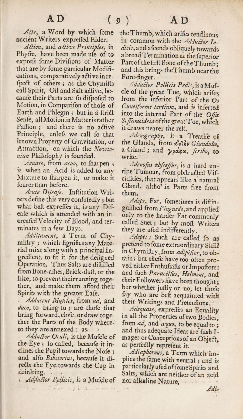 AD ( Afte, a Word by which fome ancient Writers expreffed Elder. 1 A ft ion, and aftinse Principles, in Phyfic, have been made ufe of t© exprefs fome Divifions of Matter that are by fome particular Modifi¬ cations, comparatively a£ti vein re- fpedt of others ; as the Chymifts call Spirit, Oil and Salt active, be- caufe their Parts are fo difpofed to Motion, in Comparifon of thofe of Earth and Phlegm ; but in a ftriift; Senfe, all Motion in Matter is rather Paflion ; and there is no active Principle, unlefs we call fo that known Property of Gravitation, of Attra&ion, on which the Newto¬ nian Philofophy is founded. Acuate, from acno, to fharpen ; is when an Acid is added to any Mixture to Iharpen it, or make it fourerthan before. Acute Difeafe. Inftitution Wri¬ ters define this very confufedly; but what beft expreffes it, is any Dif- ' eafe which is attended with an in- creafed Velocity of Blood, and ter¬ minates in a few Days. Additament, a Term of Chy- miftry ; which fignifies any Mate¬ rial mixt along with a principal In¬ gredient, to fit it for the defigned Operation. Thus Salts are diftilled fromBone-afhes,Brick-duft,or the like, to prevent theirrunning toge¬ ther, and make them afford their Spirits with the greater Eafe. Adducent Mujcles, from ad, and duco, to bring to ; are thofe that bring forward, clofe, or draw toge¬ ther the Parts of the Body where¬ to they are annexed : as- ■* Adduftor Oculi, is the Mufcle of the Eye ; fo called, becaufe it in¬ clines the Pupil towards the Nofe ; and alfo Bibitorius, becaufe it di- redls the Eye towards the Cup in drinking. ,. # i Adduftor Pollicis^ is a Mufcle of P ) AD the Thumb, which arifes tendinous in common with the Adduftor In- dicis, and afcends obliquely towards a broad Termination at the fuperior Part of the firfi; Bone of the Thumb; and this brings theThumb near the Fore-finger. Adduftor PolUcis Pedis, is a Muf¬ cle of the great Toe, which arifes from the inferior Part of the Os Cuneiforme tertium, and is inferted into the internal Part of the Ojjd Scjpimoideia of the great Toe, which it draws nearer the reft. Adenography, is a Treatife of the Glands, from tdddw Glanduta, a Gland ; and ypdtpce, fcribo, to write. Adenofus etbfcejfus, is a hard un- rlpc Tumour, from obftrudled Vif- cidities, that appears like a natural Gland, altho’ in Parts free from them. Adept, Fat, fometimes is diftin- guifhed from Pinguedo, and applied only to the harder Fat commonly called Suet; but by moft Writers they are ufed indifferently. Adepts: Such are called fo as pretend to fome extraordinary Skill in Chymiftry, from adipifcor, to ob¬ tain; but thefe have too often pro¬ ved either Enthuftafts orlmpoftorsx and fuch Paracelfus, Helmont, and theirFollowers have been thoughti but whether juftly or no, let thofe fay who are belt acquainted with their Writings and Pretenfions. ’ • Adequate, expreffes an Equality in all the Properties of two Bodies, from ad, and a quo, to be equal to ; and thus adequate Ideas are fuch I- mages or Conceptions of an Objeft, as perfectly reprefent it. ;Adiaphorous, a Term which im¬ plies the fame with neutral; and is particularly ufed of fome Spirits and Salts, which are neither of an acid nor alkaline Nature. - - ■ - Adi- * a