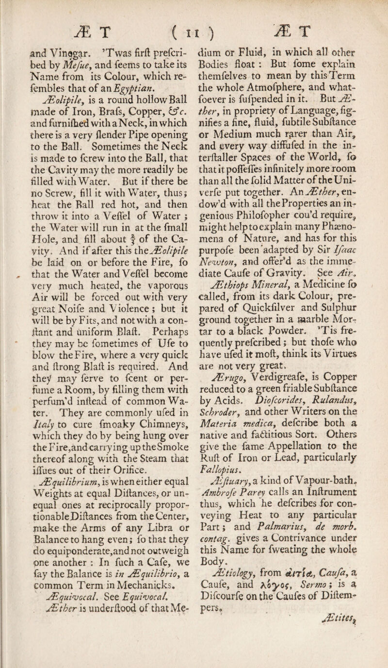and Vinogar. ’Twas firft prefcri- bed by Mefue, and Teems to take its Name from its Colour, which re- fembles that of an Egyptian. AEolipile, is a round hollow Ball made of Iron, Brafs, Copper, &c. and furniihed with aNeck, in which there is a very {lender Pipe opening to the Ball. Sometimes the Neck is made to Threw into the Ball, that the Cavity may the more readily be filled with Water. But if there be no Screw, fill it with Wa ter, thus $ heat the Ball red hot, and then throw it into a Veffel of Water ; the Water will run in at the (mail Hole, and fill about J of the Ca¬ vity. And if after this thoJEolipile be laid on or before the Fire, To that the Water and Vefiel become very much heated, the vaporous Air will be forced out with very great Noife and Violence ; but it will be by Fits, and not with a con- ffant and uniform Blaft. Perhaps they may be fometimes of Ufe to blow the Fire, where a very quick ana ffrong Blaff is required. And they may ferve to fcent or per¬ fume a Room, by filling them with perfum’d inftead of common Wa¬ ter. They are commonly ufed in Italy to cure fmoaky Chimneys, which they do by being hung over the P'ire,and carrying up the Smoke thereof along with the Steam that iffues out of their Orifice. AEquilibrium, is when either equal Weights at equal Diltances, or un¬ equal ones at reciprocally propor¬ tionable Pittances from the Center, make the Arms of any Libra or Balance to hang even; To that they do equiponderate,andnot outweigh one another : In fuch a Cafe, we fay the Balance is in AEquilibrio, a common Term in Mechanicks. ^Equivocal. See Equivocal. AEther is underftood of that Me- rm rp dium or Fluid, in which all other Bodies Boat : But fome explain, themfelves to mean by this Term the whole Atmofphere, and what- foever is fufpended in it. But AE- ther, in propriety of Language, fig- nifies a fine, fluid, fubtile Subllance or Medium much rarer than Air, and every way diffufed in the in- terftaller Spaces of the World, fo that it poffeiies infinitely more room than all the folid Matter of theUni- verfe put together. An en¬ dow’d with all the Properties an in¬ genious Philofopher cou’d require, might help to explain many Pheno¬ mena of Nature, and has for this purpofe been adapted by Sir Ifaac Neva ton, and offer’d as the imme¬ diate Caufe of Gravity. See Air, AEthiops Mineral, a Medicine fo called, from its dark Colour, pre¬ pared of Quickfilver and Sulphur ground together in a marble Mor¬ tar to a black Powder. *Tis fre¬ quently prefcribed; but thofe who have ufed it mod, think its Virtues are not very great. AErugo, Verdigreafe, is Copper reduced to a green friable Subftance by Acids. Diofcorides, Rulandus, Schroder, and other Writers on the Materia medica, defcribe both a native and fa&itious Sort. Others give the fame Appellation to the Ruff of Iron or Lead, particularly Fallopius. AEftuary, a kind of Vapour-bath., Ambrofe Parey calls an Inftrument thus, which he defcribes for con¬ veying Heat to any particular Part; and Palmarius, de morb. contag. gives a Contrivance under this Name for fweating the whole Body. JEtiology, from dnict, Caufa, a Caufe, and Kayos, Sertno; is a Difcourfe on the Caufes of Diftem- perso jEtites9