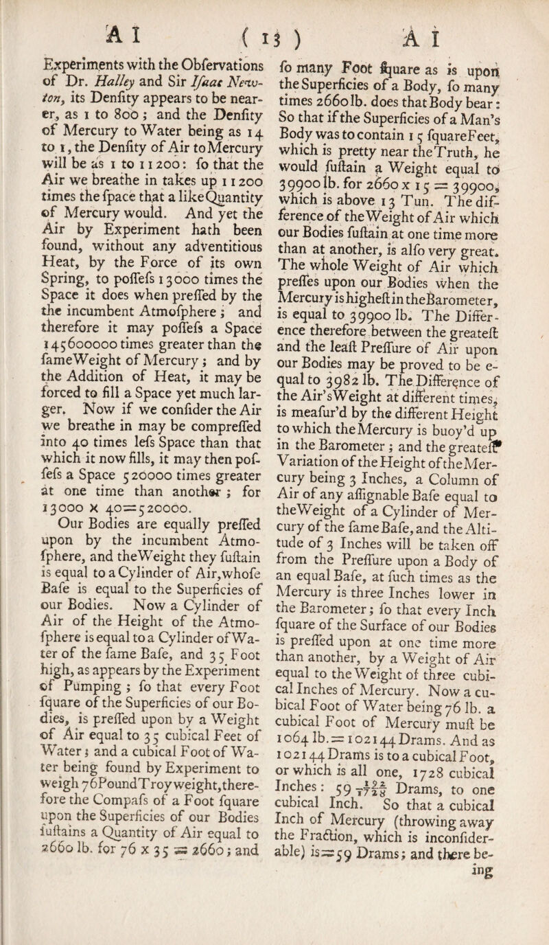 Experiments with the Obfervations of Dr. Halley and Sir Ifaac New¬ ton, its Denfity appears to be near¬ er, as i to 800; and the Denfity of Mercury to Water being as 14 to 1, the Denfity of Air to Mercury will be as 1 to 11200: fo that the Air we breathe in takes up 11200 times thefpace that a likeQuantity of Mercury would. And yet the Air by Experiment hath been found, without any adventitious Heat, by the Force of its own Spring, to poflefs 13000 times the Space it does when prefied by the the incumbent Atmofphere ; and therefore it may pofiefs a Space 145600000 times greater than the fame Weight of Mercury; and by the Addition of Heat, it may be forced to fill a Space yet much lar¬ ger. Now if we confider the Air we breathe in may be compreffed into 40 times lefs Space than that which it now fills, it may then pof- fefs a Space 5 20000 times greater at one time than another ; for 33000 X 40=520000. Our Bodies are equally prefied upon by the incumbent Atmo¬ fphere, and theWeight they fufiain is equal to a Cylinder of Air,whofe Bafe is equal to the Superficies of our Bodies. Now a Cylinder of Air of the Height of the Atmo¬ fphere is equal to a Cylinder of Wa¬ ter of the fame Bafe, and 35 Foot high, as appears by the Experiment of Pumping ; fo that every Foot fquare of the Superficies of our Bo¬ dies, is prefied upon by a Weight of Air equal to 35 cubical Feet of Water; and a cubical Foot of Wa¬ ter being found by Experiment to weigh y&PoundT roy weight, there¬ fore the Compafs of a Foot fquare upon the Superficies of our Bodies iuftains a Quantity of Air equal to 2660 lb. for 76 x 35 =s 2660; and fo many Foot fijuare as is upon the Superficies of a Body, fo many times 266olb. does that Body bear; So that if the Superficies of a Man’s Body was to contain 15 fquareFeet, which is pretty near the Truth, he would fufiain a Weight equal to> 3 99001^* for 2660 x 13 = 3 9900, which is above 13 Tun. The dif¬ ference of theWeight of Air which our Bodies fufiain at one time more than at another, is alfo very great. The whole Weight of Air which prefles upon our Bodies when the Mercury ishigheftintheBarometer, is equal to 39900 lb. The Differ¬ ence therefore between the greatefi and the leaft Prefiure of Air upon our Bodies may be proved to be e- qual to 3982 lb. The Difference of the Air’sWeight at different times,, is meafur’d by the different Height to which the Mercury is buoy’d up in the Barometer; and the greatefi? Variation of theHeight oftheMer- cury being 3 Inches, a Column of Air of any afiignable Bafe equal to theWeight of a Cylinder of Mer¬ cury of the fame Bafe, and the Alti¬ tude of 3 Inches will be taken off from the Prefiure upon a Body of an equal Bafe, at fuch times as the Mercury is three Inches lower in the Barometer; fo that every Inch fquare of the Surface of our Bodies is prefied upon at one time more than another, by a Weight of Air equal to theWeight of three cubi¬ cal Inches of Mercury. Now a cu¬ bical Foot of Water being 76 lb. a cubical Foot of Mercury muft be 1064 lb.= 102144Drams. And as 102144 Drams is to a cubical Foot, or which is all one, 1728 cubical Inches: 59 Drams, to one cubical Inch. So that a cubical Inch of Mercury (throwing away the Fraction, which is inconfider- able) is=59 Drams; and there be¬ ing