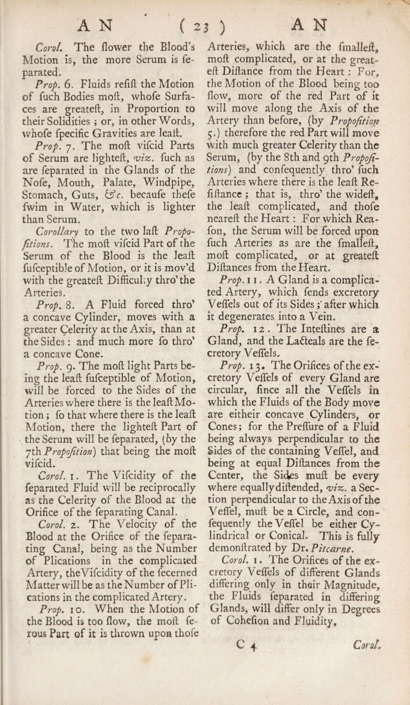 Corol. The flower the Blood’s Motion is, the more Serum is fe- parated. Prop. 6. Fluids refill the Motion of fuch Bodies moil, whofe Surfa¬ ces are greateil, in Proportion to their Solidities ; or, in other Words, whofe fpecific Gravities are leail. Prop. 7. The moil vifcid Parts of Serum are lighteil, <1riz. fuch as are feparated in the Glands of the Nofe, Mouth, Palate, Windpipe, Stomach, Guts, &c. becaufe thefe fwim in Water, which is lighter than Serum. Corollary to the two lail Propo¬ rtions. The moil vifcid Part of the Serum of the Blood is the leaf! fufceptible of Motion, or it is mov’d with the greateil Difficulty thro’the Arteries. Prop. 8. A Fluid forced thro’ a concave Cylinder, moves with a greater Celerity at the Axis, than at the Sides: and much more fo thro’ a concave Cone. Prop. 9. The moil light Parts be¬ ing the leail fufceptible of Motion, will be forced to the Sides of the Arteries where there is the leail Mo¬ tion ; fo that where there is the leail Motion, there the lighteil Part of the Serum will be feparated, (by the 7th Proportion) that being the moil vifcid. Carol. 1. The Vifcidity of the feparated Fluid will be reciprocally as the Celerity of the Blood at the Orifice of the feparating Canal. Carol. 2. The Velocity of the Blood at the Orifice of the fepara¬ ting Canal, being as the Number of Plications in the complicated Artery, the Vifcidity of the fecerned Matter will be as the Number of Pli¬ cations in the complicated Artery. Prop. 10. When the Motion of the Blood is too flow, the moil fe- rous Part of it is thrown upon thofe Arteries, which are the fmallefl, moll complicated, or at the great¬ eil Diflance from the Heart : For, the Motion of the Blood being too flow, more of the red Part of it will move along the Axis of the Artery than before, (by Proportion 5.) therefore the red Part will move ^uth much greater Celerity than the Serum, (by the 8th and 9th Propojt- tions) and confequently thro’ fuch Arteries where there is the leafl Re¬ finance ; that is, thro’ the widefl* the leafl complicated, and thofe neareil the Heart: For which Rea- fon, the Serum will be forced upon fuch Arteries as are the fmallefl, moll complicated, or at greateil Dillances from the Heart. Prop. 11. A Gland is a complica¬ ted Artery, which fends excretory Velfels out of its Sidesafter which it degenerates into a Vein. Prop. 12 . The Intellines are a Gland, and the La&eals are the fe« cretory Velfels. Prop. 13, The Orifices of the ex¬ cretory Velfels of every Gland are circular, fince all the Velfels in which the Fluids of the Body move are eitheir concave Cylinders, or Cones; for the Prelfure of a Fluid being always perpendicular to the Sides of the containing Veffel, and being at equal Dillances from the Center, the Sicks mull be every where equally diilended, m. a Sec¬ tion perpendicular to the Axis of the Velfel, mull be a Circle, and con¬ fequently the Veffel be either Cy¬ lindrical or Conical. This is fully demonllrated by Dr. Pitcarne. Corol. 1. The Orifices of the ex¬ cretory Velfels of different Glands differing only in their Magnitude, the Fluids feparated in differing Glands, will differ only in Degrees of Cohefion and Fluidity, C 4 Coral,