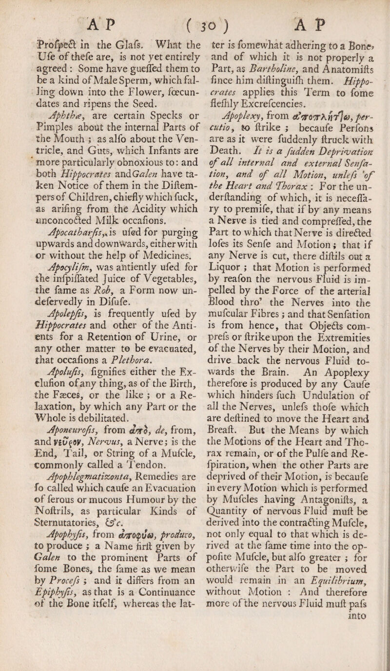 Profpea in the Glafs. What the Ufe of thefe are, is not yet entirely agreed : Some have guefled them to be a kind of Male Sperm, which fal¬ ling down into the Flower, fcecun- dates and ripens the Seed. Aphtha, are certain Specks or Pimples about the internal Parts of the Mouth ; as alfo about the Ven¬ tricle, and Guts, which Infants are * more particularly obnoxious to: and both Hippocrates and Galen have ta¬ ken Notice of them in the Diftem- pers of Children, chiefly which fuck, as arifing from the Acidity which unconco&ed Milk occafions. Apocatharfis,* is ufed for purging upwards and down wards, either with or without the help of Medicines. Apocylifm, was alitiently ufed for the infpiflated Juice of Vegetables, the fame as Rob, a Form now un- defervedly in Difufe. Apolepjis, is frequently ufed by Hippocrates and other of the Anti- ents for a Retention of Urine, or any other matter to be evacuated, that occafions a Plethora. Apolujis, flgnifies either the Ex- clufion of any thing, as of the Birth, the Faeces, or the like ; or a Re¬ laxation, by which any Part or the Whole is debilitated. Aponeurofis, from dsro, de, from, ZLndvivf'Of, Nervus, a Nerve; is the End, Tail, or String of a Mufcle, commonly called a Tendon. Apophlegmatisconta, Remedies are fo called which caufe an Evacuation of ferous or mucous Humour by the Noftrils, as particular Kinds of Sternutatories, &c. Apophyjis, from dyroQueo, produce, to produce ; a Name .firit given by Galen to the prominent Parts of fome Bones, the fame as we mean by Procefs ; and it differs from an Epiphyfts, as that is a Continuance of the Bone itfelf, whereas the lat¬ ter is fomewhat adhering to a Bone? and of which it is not properly a Part, as Bartholine, and Anatomifts fince him diftinguifh them. Hippo¬ crates applies this Term to fome fiefiily Excrefcencies. Apoplexy, from edoroTKriT^eo, per- cutio, to ftrike ; becaufe Perfons are as it were fuddenly flruck with Death. It is a fudden Deprivation of all internal and external Senfa- tion, and of all Motion, unlefs of the Heart and Phorax : For the un¬ demanding of which, it is necefla- ry to premife, that if by any means a Nerve is tied and comprefled, the Part to which that Nerve is directed lofes its Senfe and Motion; that if any Nerve is cut, there diftils out a Liquor ; that Motion is performed by reafon the nervous Fluid is im¬ pelled by the Force of the arterial Blood thro’ the Nerves into the mufcular Fibres; and that Senfation is from hence, that Objects com- prefs or ftrike upon the Extremities of the Nerves by their Motion, and drive back the nervous Fluid to¬ wards the Brain. An Apoplexy therefore is produced by any Caufe which hinders fuch Undulation of all the Nerves, unlefs thofe which are deftined to move the Heart and Breaft. But the Means by which the Motions of the Heart and Tho¬ rax remain, or of the Pulfe and Re- fpiration, when the other Parts are deprived of their Motion, is becaufe in every Motion which is performed by Mufcles having Antagonifts, a Quantity of nervous Fluid mull be derived into the contracting Mufcle, not only equal to that which is de¬ rived at the fame time into the op- pofite Mufcle, but alfo greater ; for othervvife the Part to be moved would remain in an Equilibrium, without Motion : And therefore more of the nervous Fluid muft pals into