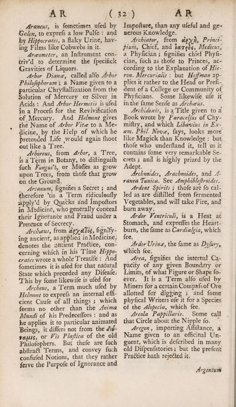 Araneus, is fometimes ufed by Calen, to exprefs a low Pulfe : and by Hippocrates, a flaky Urine, hav¬ ing Films like Cobwebs in it. Araeometer, an Inflrument con¬ triv’d to determine the fpecifick Gravities of Liquors. Arbor Dianne, called alfo Arbor Pbilofopborum ; a Name given to a particular Chryftallization from the Solution of Mercury or Silver in Acids : And Arbor Hermetis is ufed in a Procefs for the Revivification of Mercury. And Helmont gives the Name of Arbor Vitse to a Me¬ dicine, . by the Help of which he pretended Life jrould again Ihoot out like a Tree. Jrboreus, from Arbor, a Tree, is a Term in Botany, to diftinguifli fuch Fungus* h, or Moffes as grow upon Trees, from thofe that grow on the Ground. Arcanum, fignifies a Secret; and therefore ’tis a Term ridiculoufly ikpply’d by Quacks and Impoftors an Mbdicine, who generally conceal their Igridfance and Fraud under a Pretence of Secrecy. Arcbaus, from &%%£{&> figmfy™ ang ancient, as applied in Medicine, denotes the antient Pra&ice, con¬ cerning which in his Time Hippo¬ crates wrote a whole Treatife : And. fometimes it is ufed for that natural State which preceded any Difeaie. This by fome likevvife is ufed for Archeus, a Term much ufed by Hehnont to exprefs an internal effi¬ cient Caufe of all things ; which feems no other than the Anima Mundi of his Predeceflors : and as he applies it to particular animated Beings, it differs not from the cAu- or Vis Plajiica of the old Philofophers. But thefe are fuch abftratt Terms, and convey fuch confufed Notions, that they rather ferve the Purpofe of Ignorance and Impofture, than any ufeful and ge¬ nerous Knowledge. Archiator, from Princi- pium, Chief, and Ictjqot, Medicus2 a Phyiician ; fignifies chief Phyfi- cian, fuch as thofe to Princes, ac¬ cording to the Explanation of Hie- ron. Mercurialis : but Hoffman ap¬ plies it rather to the Head or Presi¬ dent of a College or Community of Phyficians. Some likewife ufe it in the fame Senfe as Archeus. Archldoxis, is a Title given to a Book wrote by Faracelfus of Chy- miftry, and which Libauius in Ex¬ am, Phil, No’va, fays, looks more like Magick than Knowledge : but thofe who underftand it, tell us it contains fome very remarkable Se¬ crets ; and is highly prized by the Adept. Archnoides, Arachnoides, and A- ranea Tunica. See Ampbiblejlroides„ Ardent Spirits ; thofe are fo Cal¬ led as are diftilled from fermented Vegetables, and will take Fire, and burn away. Ardor Ventriculi, is a Heat a£ Stomach, and expreffes the Heart¬ burn, the fame as Cardialgia, which fee. Ardor Urines, the fame as Dyfury, which lee. Area, fignifies the internal Ca¬ pacity of any given Boundary or Limits, of what Figure or Shape fo- ever. It is a Term alfo ufed by Miners for a certain Compafs of Ore allotted for digging } and fome phyfical Writers ufe it for a Species of the Alopecia, which fee. Areola Pappillaris. Some call that Circle about the Nipple fo. Aregon, importing Affiftance, a Name given to an officinal Un¬ guent, which is deferibed in many old Difpenfatories; but the prefent Practice hath rejected it.