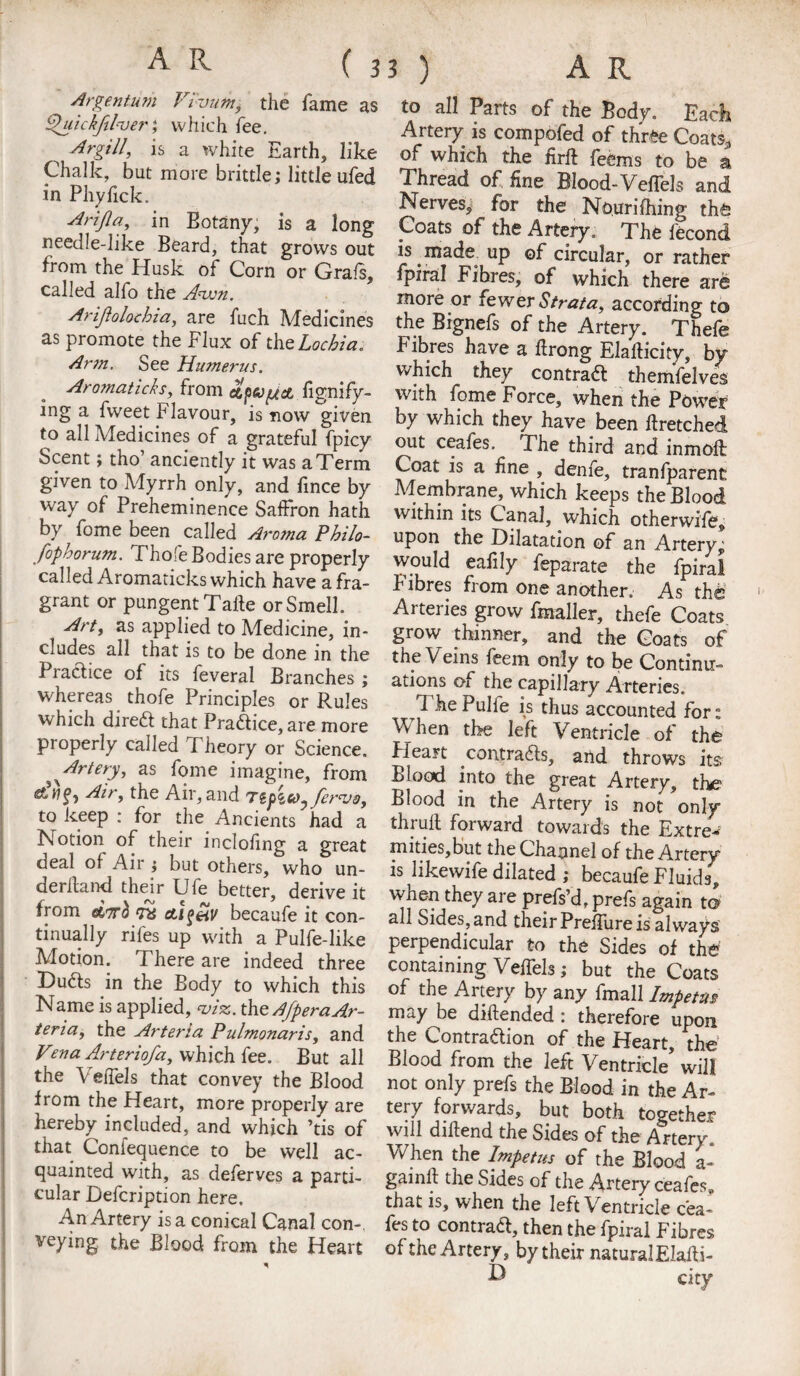 Argentum Vi'vumi the fame as Quickftlver; which fee. ^ Argil/, is a white Earth, like Chalk, but more brittle; little ufed in Phyfick. Arifla, in Eotany, is a long needle-like Beard, that grows out from the Husk of Corn or Grafs, called alfo the Anvn. Ariftolochia, are fuch Medicines as promote the Flux of the Lochia, Arm. See Humerus. Aromaticks, from etpvjjsL fignify- ing a fweet Flavour, is now given to all Medicines of a grateful fpicy Scent; tho anciently it was a Term given to Myrrh only, and fince by way of Preheminence Saffron hath by fome been called Aroma Philo- fophorum. Thofe Bodies are properly called Aromaticks which have a fra¬ grant or pungent Take orSmelk Art, as applied to Medicine, in¬ cludes all that is to be done in the Practice of its feveral Branches ; whereas thofe Principles or Rules which dired that Pradice, are more properly called Theory or Science, ^Artery, as fome imagine, from e&Wg, Air, the Air, and Tipito^ fcraJo, to keep : for the Ancients had a Notion of their inclofing a great deal of Air ; but others, who un¬ derhand their Ufe better, derive it from eini ra ctlfeiv becaufe it con¬ tinually rifes up with a Pulfe-like Motion. There are indeed three Duds in the Body to which this Name is applied, m, the AfperaAr- teria, the Arterla Pulmonaris, and Vena Arteriofa, which fee. But all the \ effels that convey the Blood from the Heart, more properly are hereby included, and which ’tis of that Coniequence to be well ac¬ quainted with, as deferves a parti¬ cular Defcription here. An Artery is a conical Canal con-. veying the Blood from the Heart * to all Parts of the Body. Each Artery is compofed of three Coats* of which the firft fecms to be a Thread of fine Blood-Veffels and Nerves, for the Nouriihing th& Coats of the Artery. The fecond is made up of circular, or rather fpiral Fibres, of which there are more or fewer Strata, according to the Bignefs of the Artery. Thefe Fibres have a firong Elafiicity, by which they contrad themfelves with fome Force, when the Power by which they have been firetched out ceafes. The third and inmoff Coat is a fine , denfe, tranfparent Membrane, which keeps the Blood within its Canal, which otherwife, upon the Dilatation of an Artery^ would eafily feparate the fpiral Fibres from one another. As thte Arteries grow fmaller, thefe Coats grow thinner, and the Goats of the Veins feem only to be Continu¬ ations of the capillary Arteries. 1 he Pulie is thus accounted for s When the left Ventricle of the Pieajt contrads, and throws its Blood into the great Artery, the Blood in the Artery is not only thruft forward towards the Extre¬ mities,but the Channel of the Artery is likewife dilated ; becaufe Fluids, when they are prefs’d, prefs again to all Sides, and their Preffure is always perpendicular to the Sides of the containing Veffels; but the Coats of the Artery by any fmall Impetus? ™y he diftended : therefore upon, the Lontradion of the Heart, the Blood from the left Ventricle* will not only prefs the Blood in the Ar¬ tery forwards, but both together will difiend the Sides of the Artery. When the Impetus of the Blood a- gainfi the Sides of the Artery ceafes, that is, when the left Ventricle cea¬ fes to contrad, then the fpiral Fibres of the Artery, by their natural Elafti- D cicy