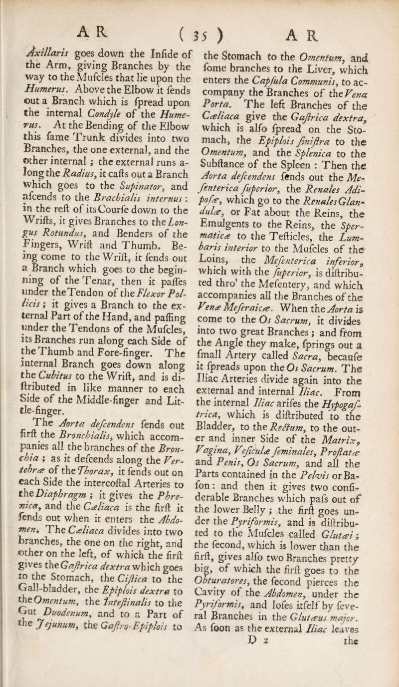 Axillaris goes down the Infide of the Arm, giving Branches by the way to the Mufcles that lie upon the Humerus. Above the Elbow it lends out a Branch which is fpread upon the internal Condyle of the Hume¬ rus. At the Bending of the Elbow this fame Trunk divides into two Branches, the one external, and the other internal ; the external runs a- long the Radius, it calls out a Branch which goes to the Supinator, and afcends to the Brachialis internus : in the reft of itsCourfe down to the Wrifts, it gives Branches to thzLon~ gus Rotundus, and Benders of the Fingers, Wrift and Thumb, Be¬ ing come to the Wrift, it fends out a Branch which goes to the begin¬ ning of theTenar, then it palfes under theTendon of the Flexor Pol- lids; it gives a Branch to the ex¬ ternal Part of the Hand, and palling under the Tendons of the Mufcles, its Branches run along each Side of the Thumb and Fore-finger. The internal Branch goes down along the Cubitus to the Wrift, and is di- flributed in like manner to each Side of the Middle-finger and Lit¬ tle-finger. The Aorta defcendens fends out firft the Bronchialis, which accom¬ panies all the branches of the Bron¬ chia ; as it defcends along the Ver- tebra? of the Thorax, it fends out on each Side the intercoftal Arteries to th& Diaphragm it gives the Phre- nicat and the Cceliaca is the firft it fends out when it enters the Abdo¬ men* The Caliaca divides into two branches, the one on the right, and other on the left, of which the firft gives thtGaJlrica dextra which goes to the Stomach, the Cijiica to the Gall-bladder, the Epiplois dextra to the Omentum, the Intefinalis to the Gut ^Duodenum, and to a Part of She Jejunum, the Gafro^Epiplois to the Stomach to the Omentum, and fome branches to the Liver, which enters the Capfula Communis, to ac¬ company the Branches of thoVena Porta. The left Branches of the Creliaca give the Gafrica dextra^ which is alfo fpread on the Sto¬ mach, the Epiplois Jinijlra to the Omentum, and the Splenica to the Subftance of the Spleen : Then the Aorta defcendens fends out the Me- fenterica fuperior, the Renales Adi- pofz, which go to the Renales Glan« duU, or Fat about the Reins, the Emulgents to the Reins, the Sper- matica to the Tefticles, the Lum- baris interior to the Mufcles of the Loins, the Mefenterica inferior„ which with the fuperior, is diftribu- ted thro’ the Mefentery, and which accompanies all the Branches of the V?n<e Meferaicse. When the Aorta is come to the Os Sacrum, it divides into two great Branches; and front the Angle they make, Iprings out a fmall Artery called Sacra, becaufe it fpreads upon the Os Sacrum. The Iliac Arteries divide again into the external and internal Iliac. From the internal Iliac arifes the Hypogaf- trica, which is diftributed to the Bladder, to theRefium, to the out¬ er and inner Side of the Matrix9 Vagina, VefcuU feminales. Prof at a? and Penis, Os Sacrum, and all the Parts contained in the Pelvis orBa- fon: and then it gives two confi- derable Branches which pals out of the lower Belly ; the firft goes un¬ der the Pyriformis, and is diftribu¬ ted to the Mufcles called Glutei; the fecond, which is lower than the firft, gives alfo two Branches pretty big, of which the firft goes to the Obturatores, the fecond pierces the Cavity of the Abdomen, under the Pyriformis, and lofes itfelf by feve- ral Branches in the Glutceus major. As foon as the external Iliac leaves D 2 the