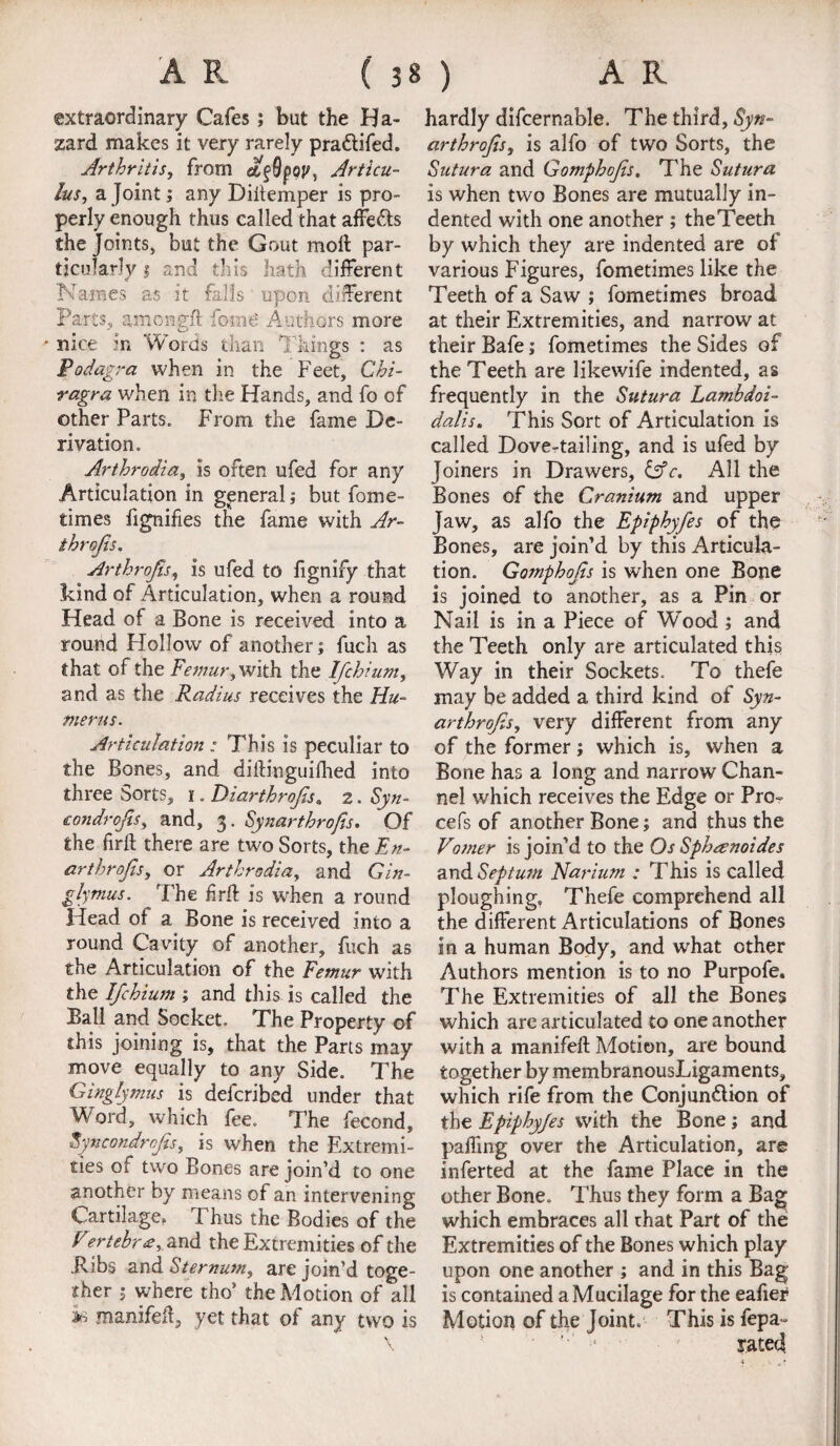extraordinary Cafes; but the Ha¬ zard makes it very rarely pra&ifed. Arthritis, from Articu- lus, a Joint; any Diitemper is pro¬ perly enough thus called that affe&s the Joints* but the Gout molt par¬ ticularly 1 and this hath different Names as it falls upon different Parts, among# fomd Authors more * nice in Words than Things • as Podagra when in the Feet, Chi- ragra when in the Hands, and fo of other Parts. From the fame De¬ rivation. Arthrodia, is often ufed for any Articulation in general; but fome- times lignifies the fame with Ar- throjls. Arthrojis, is ufed to fignify that kind of Articulation, when a round Head of a Bone is received into a round Hollow of another; fuch as that of the Femur, with the Ifchium, and as the Radius receives the Hu¬ merus. Articulation : This is peculiar to the Bones, and diftinguifhed into three Sorts, 1. Diarthrofis. 2. Syn- condrojis, and, 3. Synarthrofis. Of the fir# there are two Sorts, the En- arthrofis, or Arthrodia, and Gin- glymus. The fir# is when a round Head of a Bone is received into a round Cavity of another, fuch as the Articulation of the Femur with the Ifchium ; and this is called the Ball and Socket. The Property of this joining is, that the Parts may move equally to any Side. The Ginglymus is defcribed under that Word, which fee. The fecond, Syncondrcfis, is when the Extremi¬ ties of two Bones are join’d to one another by means of an intervening Cartilage, Thus the Bodies of the Fertebrz, and the Extremities of the ilibs and Sternum, are join’d toge¬ ther 5 where tho* the Motion of all ** manifefl, yet that of any two is hardly difcernable. The third, Syn- arthrojis, is alfo of two Sorts, the Sutura and Gomphofs. The Sutura is when two Bones are mutually in¬ dented with one another ; theTeeth by which they are indented are of various Figures, fometimes like the Teeth of a Saw ; fometimes broad at their Extremities, and narrow at their Bafe; fometimes the Sides of the Teeth are likewife indented, as frequently in the Sutura Lamhdoi- dalis. This Sort of Articulation is called Dove-tailing, and is ufed by Joiners in Drawers, &c. All the Bones of the Cranium and upper Jaw, as alfo the Epiphyfes of the Bones, are join’d by this Articula¬ tion. Gomphofs is when one Bone is joined to another, as a Pin or Nail is in a Piece of Wood ; and the Teeth only are articulated this Way in their Sockets. To thefe may be added a third kind of Syn- arthrofs, very different from any of the former; which is, when a Bone has a long and narrow Chan¬ nel which receives the Edge or Pro- cefs of another Bone; and thus the Vomer is join’d to the OsSphanoides and Septum Narium : This is called ploughing, Thefe comprehend all the different Articulations of Bones in a human Body, and what ether Authors mention is to no Purpofe. The Extremities of all the Bones which are articulated to one another with a manifeft Motion, are bound together by membranousLigaments, which rife from the Conjun&ion of the Epiphyfes with the Bone; and paffing over the Articulation, are inferted at the fame Place in the other Bone. Thus they form a Bag which embraces all that Part of the Extremities of the Bones which play upon one another ; and in this Bag is contained a Mucilage for the eafier Motion of the Joint. This is fepa- ’■ ' rated