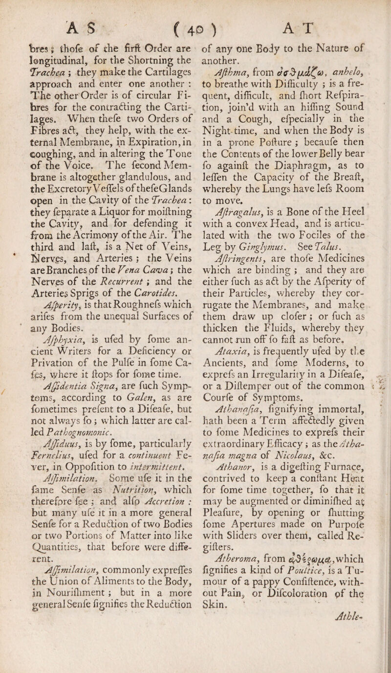 Wes ii thofe of die firft Older are longitudinal, for the Shortning the 1Trachea ; they make the Cartilages approach and enter one another : The other Order is of circular Fi¬ bres for the contracting the Carti¬ lages. When thefe two Orders of Fibres aft, they help, with the ex¬ ternal Membrane, in Expiration,in coughing, and in altering the Tone of the Voice. The fecond Mem¬ brane is altogether glandulous, and the Excretory Vekels of thefeGlands open in the Cavity of the Trachea : they feparate a Liquor for moikning the Cavity, and for defending it from the Acrimony of the Air. The third and lak, is a Net of Veins, Nervjes, and Arteries; the Veins areBranchesof the Vena Cava; the Nerves of the Recurrent ; and the Arteries Sprigs of the Carotides. Afperity, is thatRoughnefs which arifes from the unequal Surfaces of any Bodies. Afphyxia, is ufed by fome an¬ cient Writers for a Deficiency or Privation of the Pulfe in fome Ca- fiss, where it Fops for fome time. Affidentia Signa, are fuch Symp¬ toms, according to Galen, as are fometimes prelent to a Difeafe, but not always fo; which latter are cal¬ led Pathognomonic. AJfiduus, is by fome, particularly Fernelius, ufed for a continuest Fe¬ ver, in Oppofition to intermittent. Jjfimilation. Sortie ufe it in the fame Senfe as Nutrition, which therefore fee j and alfp Accretion : but many ufe it in a more general Senfe for a Reduction of two Bodies or two Portions of Matter into like Quantities, that before were diffe¬ rent. Ajjimilation, commonly expreffes the Union of Aliments to the Body, in Nourifliment; but in a more general Senfe fignifies the Reduction of any one Body to the Nature of another. Afthma, from dffd[Jid^co, anhelo, to breathe with Difficulty ; is a fre¬ quent, difficult, and fhort Refpira- tion, join’d with an hiffing Sound and a Cough, efpecially in the Nighttime, and when the Body is in a prone Pokure ; becaufe then the Contents of the lower Belly bear fo againk the Diaphragm, as to leffen the Capacity of the Break, wffiereby the Lungs have lefs Room to move. Aftragalus, is a Bone of the Heel with a convex Head, and is articu¬ lated with the two Fociles of the Leg by Ginglyjnus. See Talus. AJlringents, are thofe Medicines which are binding ; and they are either fuch as aft by the Afperity of their Particles, whereby they cor¬ rugate the Membranes, and make them draw up clofer ; or fuch as thicken the Fluids, whereby they cannot run off fo fall as before. Ataxia, is frequently ufed by the Ancients, and fome Moderns, to exprefs an Irregularity in a Difeafe, or a Dikemper out of the common Courfe of Symptoms. Aihanajia, fignifying immortal, hath been a Term affeftedly given to fome Medicines to exprefs their extraordinary Efficacy j as the Atha- najia magna of Nicolaus, &c. Athanor, is a digeking Furnace, contrived to keep a conltant Heat for fome time together, fo that it may be augmented or diminiffied at; Pleafure, by opening or knitting fome Apertures made on Purpofe with Sliders over them, called Re- gikers. Atheroma, from which fignifies a kind of Poultice, is a Tu¬ mour of a pappy Confikence, with¬ out Pain, or Difcoloration pf the Skin. Athle-