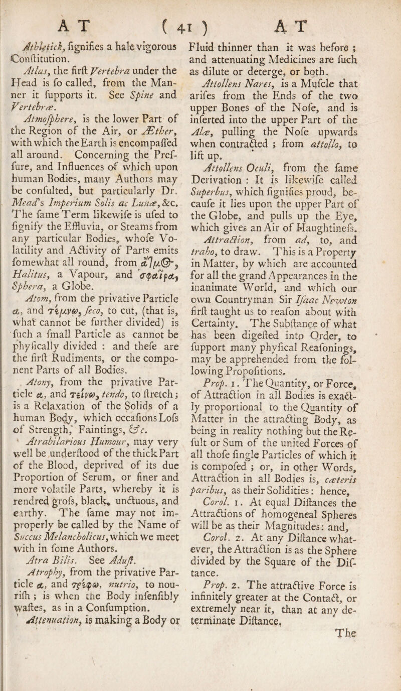 Athktick, fignifies a hale vigorous Conftitution. Atlas, the firft Vertebra under the Head is fo called, from the Man¬ ner it fupports it. See Spine and V ertebrre. Atmofphere, is the lower Part of the Region of the Air, or JEther, with which the Earth is encompafted all around. Concerning the Pref- fure, and Influences of which upon human Bodies, many Authors may be confulted, but particularly Dr. MeacPs Imperium Solis ac Luna, &c. The fame Term like wife is ufed to fignify the Effluvia, or Steams from any particular Bodies, whofe Vo¬ latility and Activity of Parts emits fomewhat all round, from Halitus, a Vapour, and VpaTpct, Sphera, a Globe. Atom, from the privative Particle a, and xo^feco, to cut, (that is, what cannot be further divided) is fuch a fmall Particle as cannot be phyfically divided : and thefe are the firft Rudiments, or the compo¬ nent Parts of all Bodies. Atony, from the privative Par¬ ticle ct, and Tiivto; ten do, to rtretch; is a Relaxation of the Solids of a human Body, which occafions Lofs of Strength,’ Faintings, &c. Atrabilarious Humour, may very well be underflood of the thick Part of the Blood, deprived of its due Proportion of Serum, or finer and more volatile Parts, whereby it is rendred grofs, black, unCtuous, and earthy. The fame may not im¬ properly be called by the Name of Succus Melancholicus, which we meet with in fome Authors. Atra Bills. See Aduft. Atrophy, from the privative Par¬ ticle ct, and 7fZ<pc», nutrio, to nou- rifh ; is when the Body infenfibly wafles, as in a Confumption. Attenuation, is making a Body or Fluid thinner than it was before ; and attenuating Medicines are fuch as dilute or deterge, or both. Attollens Nares, is a Mufcle that ariles from the Ends of the two upper Bones of the Nofe, and is inferted into the upper Part of the Al<s, pulling the Nofe upwards when contracted ; from attolla, to lift up. Attollens Oculi, from the fame Derivation : It is like wife called Superbus, which fignifies proud, be- caufe it lies upon the upper Part of the Globe, and pulls up the Eye, which gives an Air of Kaughtinefs. Attraction, from ad, to, and iraho, to draw. This is a Property in Matter, by which are accounted for all the grand Appearances in the inanimate World, and which our own Countryman Sir Ifaac Newton firft taught us to reafon about with Certainty. The Subflance of what has been digefted into Order, to fupport many phyfical Reafonings, may be apprehended from the fol¬ lowing Propofitions. Prop. 1. TheQuantity, or Force, of Attraction in all Bodies is exact¬ ly proportional to the Quantity of Matter in the attracting Body, as being in reality nothing but theRe- fult or Sum of the united Forces of all thofe Angle Particles of which it is compofed ; or, in other Words, Attraction in all Bodies is, ceteris paribus, as their Solidities: hence, Corol. 1. At equal Diftances the Attractions of homogeneal Spheres will be as their Magnitudes: and, Corol. 2. At any Diftance what¬ ever, the Attraction is as the Sphere divided by the Square of the Dif¬ tance. Prop. 2. The attractive Force is infinitely greater at the ContaCt, or extremely near it, than at any de¬ terminate Diftance, The