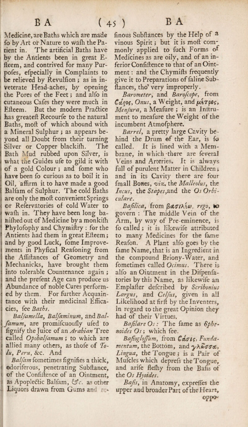 Medicine, are Baths which are made fo by Art or Nature to walk the Pa¬ tient in. The artificial Baths have by the Ahtients been in great E- deem, and contrived For many Pur- pofes, efpedally in Complaints to be relieved by Revulfion ; as in in¬ veterate Head-aches, by opening the Pores of the Feet; and alfo in cutaneous Cafes they were much in Edeem. But the modern Pra&ice has greated Recourfe to the natural Baths, mod: of which abound with a Mineral Sulphur ; as appears be¬ yond all Doubt from their turning Silver or Copper blackidi. The Bath Mud rubbed upon Silver, is what the Guides ufe to gild it with of a gold Colour ; and fome who have been fo curious as to boil it in Oil, affirm it to have made a good Balfam of Sulphur. The cold Baths are only the mod convenient Springs or Refervatories of cold Water to waffi in. They have been long ba- nifhedout of Medicine by a monkifh Phylofophy and Chymidry : for the Antients had them in great Edeem; and by good Luck, fome Improve¬ ments in PhyfiCal Reafoning from the Abidances of Geometry and Mechanicks, have brought them into tolerable Countenance again ; and the prefent Age can produce us Abundance of noble Cures perform¬ ed by them. For further Acquain¬ tance with their medicinal Effica¬ cies, fee Baths. Ralfamelia, Balfaminum, and Bal- fasnum, are promifcuoufly ufed to fignify the Juice of an Arabian Tree called Opobalfamum ; to which are allied many others, as thofe of To¬ lu, Peru, &c. And Balfam fometimes fignifies a thick, odoriferous, penetrating Subftance, of the Confidence of an Ointment, as Apopledtic Balfam, &c. as other Liquors drawn from Gums and re* finous Subfiances by the Help of a vinous Spirit; but it is molt com¬ monly applied to fuch Forms of Medicines as are oily, and of an in¬ ferior Confidence to that of an Oint¬ ment : and the Chymids frequently give it to Preparations of faline Sub¬ dances, tho’ very improperly. Barometer, and Bar o[cope, from Onus, a Weight, and Menjura, a Meafure ; is an Initru- ment to meafure the Weight of the incumbent Atmofphere. Barrel, a pretty large Cavity be ¬ hind the Drum ©f the Ear, is fo called. It is lined with a Mem¬ brane, in which - there are fevera! Veins and Arteries*, It is always full of purulent Matter in Children ; and in its Cavity there are four fmall Bones, <viz. the Malleolus, the Incus, the Stapes,3.nd the Os Orb:- culare. Bafilica, from (Zetfflt&a, re go, to govern : The middle Vein of the Arm, by way of Pre eminence, is fo called; it is likewife attributed to many Medicines for the fame Reafon. A Plant alfo goes by the fame Name, that is an Ingredient in the compound Briony-Water, and fometimes called Ocimus. There is alfo an Ointment in the Difpenfa- tories by this Name, as likewife an Emplader defcribed by Scribonius Largus, and Celfus, given in all Likelihood at fird by the Inventers, in regard to the great Opinion they had of their Virtues. Bafilare Os: The fame as iSphc- noides Os; which fee. Bafiogloffum, from Ceb<rt$, Funda¬ ment urn, the Bottom, and yKcofrai, Lingua, the Tongue ; is a Pair of Mufcles which deprefs the Tongue, and arife delhy from the Bafis of the Os Hyoides. Bafts, in Anatomy, exprefies the upper and broader Part of the Heart, opp»*