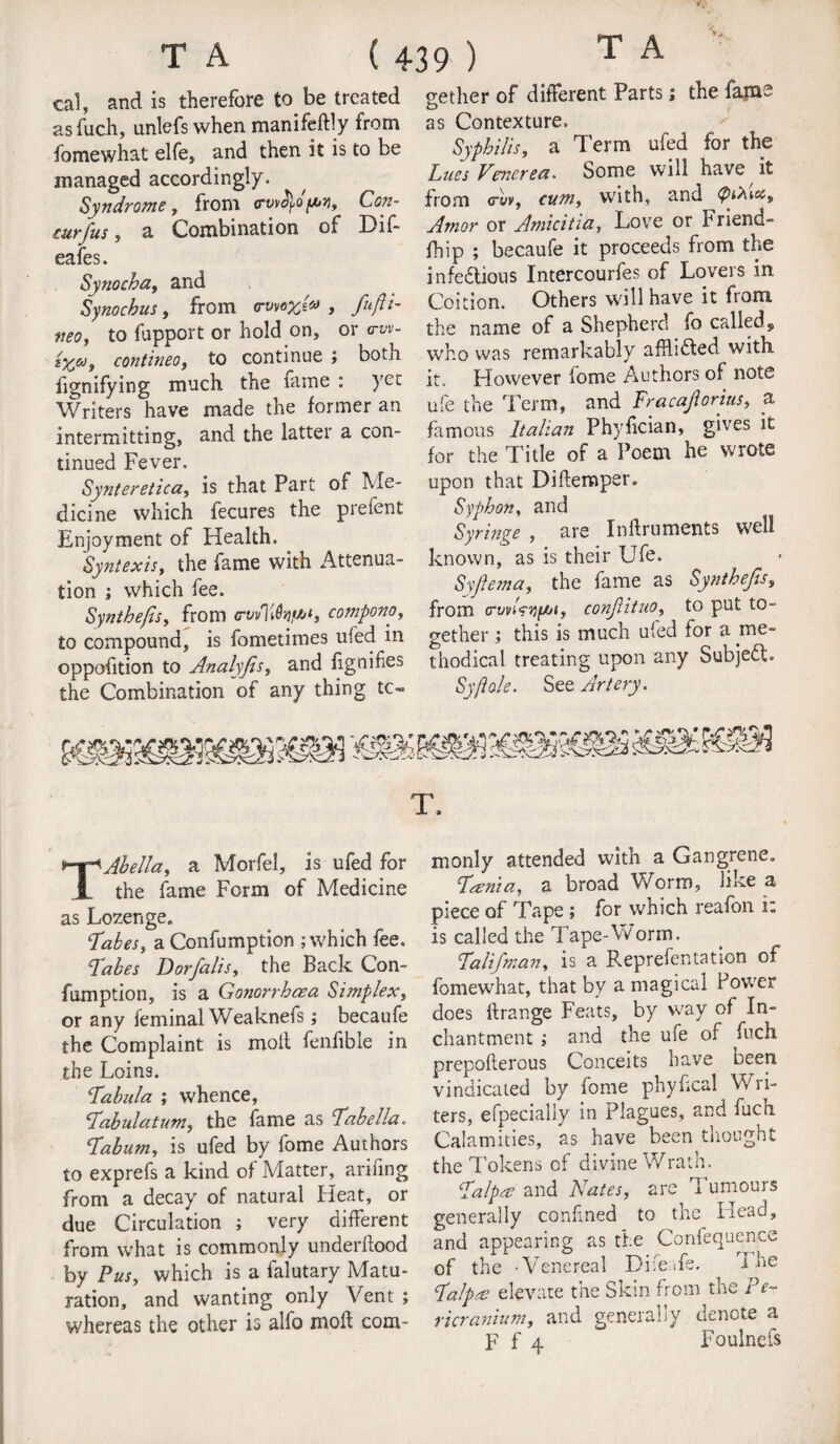 cal, and is therefore to.be treated asfuch, unlefs when manifeftly from fomewhat elfe, and then it is to be managed accordingly. Syndrome, from irvvtyopy, Con¬ cur fus , a Combination of Dif- eafes. Synocha, and Synocbus, from rrwoyjv , fiufti- neo, to fupport or hold on, or trw- *}Cai contineo, to continue ; botn fignifying much the fame : yee Writers have made the former an intermitting, and the latter a con¬ tinued Fever. Synteretica, is that Part of Me- dicine which fecures the prefent Enjoyment of Health. Syntexis, the fame with Attenua¬ tion ; which fee. Syntbefis, from <rvvlUhif6‘, compono, to compound, is fometimes ufed in oppofition to Analyfis, and lignifies the Combination of any thing to¬ gether of different Parts; the fains as Contexture. Syphilis, a Term ufed for the Lues Venerea. Some will have it from crt/v, cum, with, and <p&<,cct Amor or Amlcitia, Love or Friend- fhip ; becaufe it proceeds from the infectious Intercourfes of Lovers in Coition. Others will have it from the name of a Shepherd fo called, who was remarkably afhiCted with it. However fome Authors of note ufe the Term, and Fracajiorius, a famous Italian Phyfician, gives it for the Title of a Poem he wrote upon that Diftemper. Syphon, and Syringe , are Inftruments well known, as is their Ufe. Syfiema, the fame as Syntbefis, from crwiVjjju/», conjlituo, to put to¬ gether ; this is much ufed for a .me¬ thodical treating upon any Subject. Sy/iole. See Artery. T Abell a, a Morfel, is ufed for the fame Form of Medicine as Lozenge. Labes, a Confumption ; which fee. Labes Dorfialis, the Back Con¬ fumption, is a Gonorrhoea Simplex, or any feminal Weaknefs; becaufe the Complaint is molt fenfible in the Loins. Labula ; whence, Labulatum, the fame as Labe Ha. Labum, is ufed by fome Authors to exprefs a kind of Matter, arifing from a decay of natural Heat, or due Circulation ; very different from what is commonly underltood by Pus, which is a falutary Matu¬ ration, and wanting only Vent ; whereas the other is alfo molt com- T. monly attended with a Gangrene. Lama, a broad Worm, like a piece of Tape ; for which reafon i: is called the Tape-Worm. Laltfiman, is a Representation of fomewhat, that by a magical Power does Itrange Feats, by way of In- chantment ; and the ufe of fuch prepofterous Conceits have oeen vindicated by fome phyhcal Wri¬ ters, efpecially in Plagues, and fuch Calamities, as have been thought the Tokens of divine Wrath. Lalpa and Nates, are Tumours generally confined to the Head, and appearing as the Confequence of the -Venereal DifeLs. the Lalpa elevate the Skin from the Pe- ricranium, and generally denote a F f 4 Foulnefs