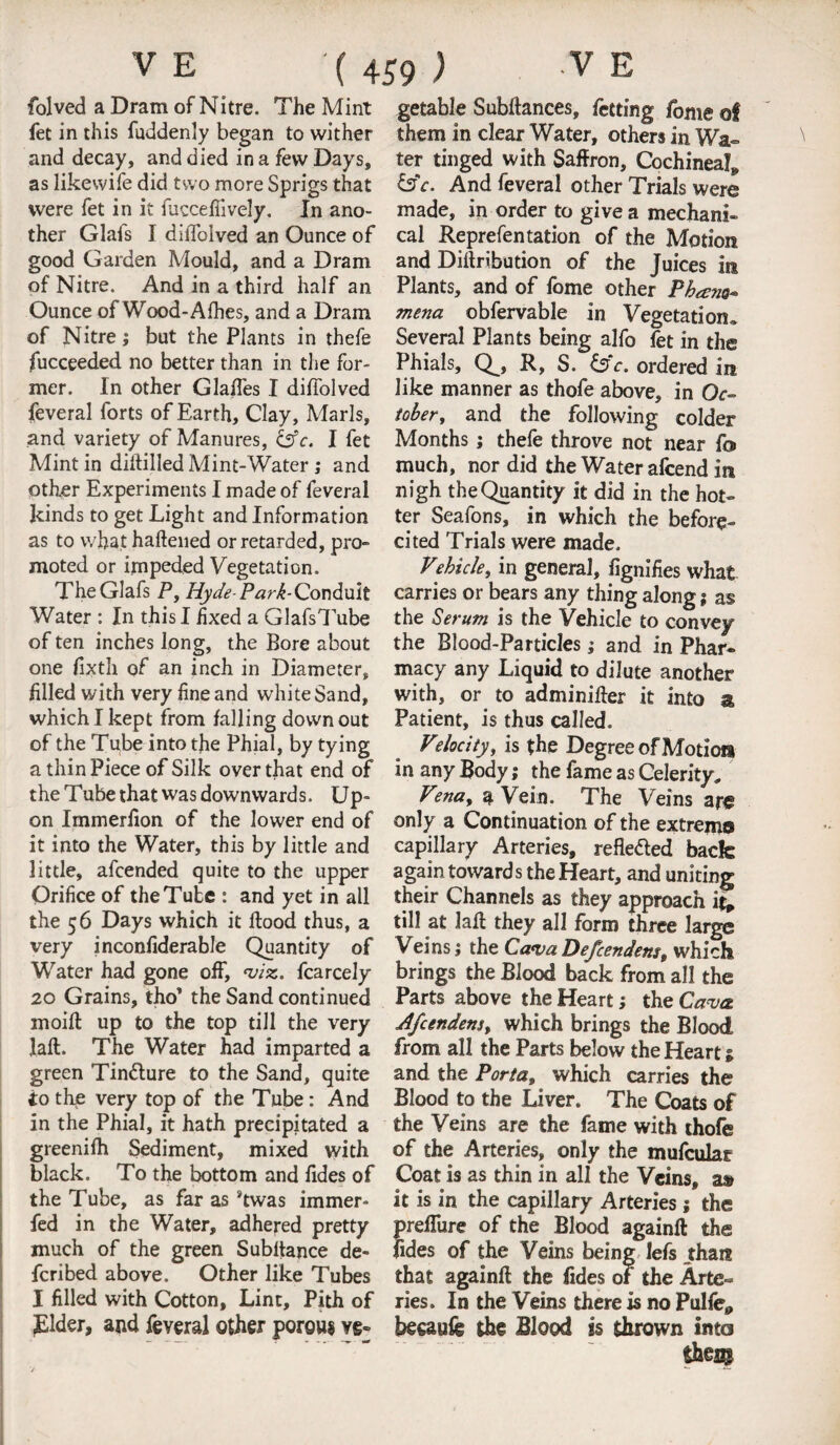 folved a Dram of Nitre. The Mint fet in this fuddenly began to wither and decay, and died in a few Days, as likewife did two more Sprigs that were fet in it iuccefiively. In ano¬ ther Glals I diffolved an Ounce of good Garden Mould, and a Dram of Nitre. And in a third half an Ounce of Wood-Afhes, and a Dram of Nitre; but the Plants in thefe fucceeded no better than in the for¬ mer. In other Glades I diffolved feveral forts of Earth, Clay, Marls, and variety of Manures, &c. I fet Mint in diltilled Mint-Water ; and other Experiments I made of feveral kinds to get Light and Information as to what haftened or retarded, pro- moted or impeded Vegetation. TheGlafs P, Hyde-Park-Conduit Water : In this I hxed a GlafsTube of ten inches long, the Bore about one fixth of an inch in Diameter, filled with very fine and white Sand, which I kept from falling down out of the Tube into the Phial, by tying a thin Piece of Silk over that end of the Tube that was downwards. Up¬ on Immerfion of the lower end of it into the Water, this by little and little, afcended quite to the upper Orifice of the Tube : and yet in all the 56 Days which it Hood thus, a very inconfiderable Quantity of Water had gone off, *viz. fcarcely 20 Grains, tho* the Sand continued moift up to the top till the very laft. The Water had imparted a green Tindture to the Sand, quite to the very top of the Tube: And in the Phial, it hath precipitated a greenifh Sediment, mixed with black. To the bottom and fides of the Tube, as far as Stwas immer- fed in the Water, adhered pretty much of the green Subltance de- fcribed above. Other like Tubes I filled with Cotton, Lint, Pith of Elder, and feveral other porous ve- getable Subfiances, fetting fome of them in clear Water, others in Wa¬ ter tinged with Saffron, Cochineal* &c. And feveral other Trials were made, in order to give a mechani¬ cal Reprefentation of the Motion and Diffribution of the Juices in Plants, and of fome other Phams* mena obfervable in Vegetation, Several Plants being alfo fet in the Phials, Q_, R, S. &V. ordered in like manner as thofe above, in Oc¬ tober, and the following colder Months; thefe throve not near fo> much, nor did the Water alcend in nigh the Quantity it did in the hot¬ ter Seafons, in which the before- cited Trials were made. Vehicle, in general, fignifies what carries or bears any thing along; as the Serum is the Vehicle to convey the Blood-Particles; and in Phar¬ macy any Liquid to dilute another with, or to adminifter it into a Patient, is thus called. Velocity, is the Degree of Motion in any Body; the fame as Celerity, Vena, a Vein. The Veins are only a Continuation of the extrema capillary Arteries, refle&ed back again towards the Heart, and uniting their Channels as they approach it* till at laft they all form three large Veins; the Ca*vaDefcenden$t which brings the Blood back from all the Parts above the Heart; the Cava Afcendens, which brings the Blood from all the Parts below the Heart; and the Porta, which carries the Blood to the Liver. The Coats of the Veins are the fame with thofe of the Arteries, only the mufcular Coat is as thin in all the Veins, a» it is in the capillary Arteries; the preffure of the Blood againfi the fides of the Veins being lefs that? that againft the fides of the Arte¬ ries. In the Veins there is no Pulfe* beeaufe the Blood is thrown into the©