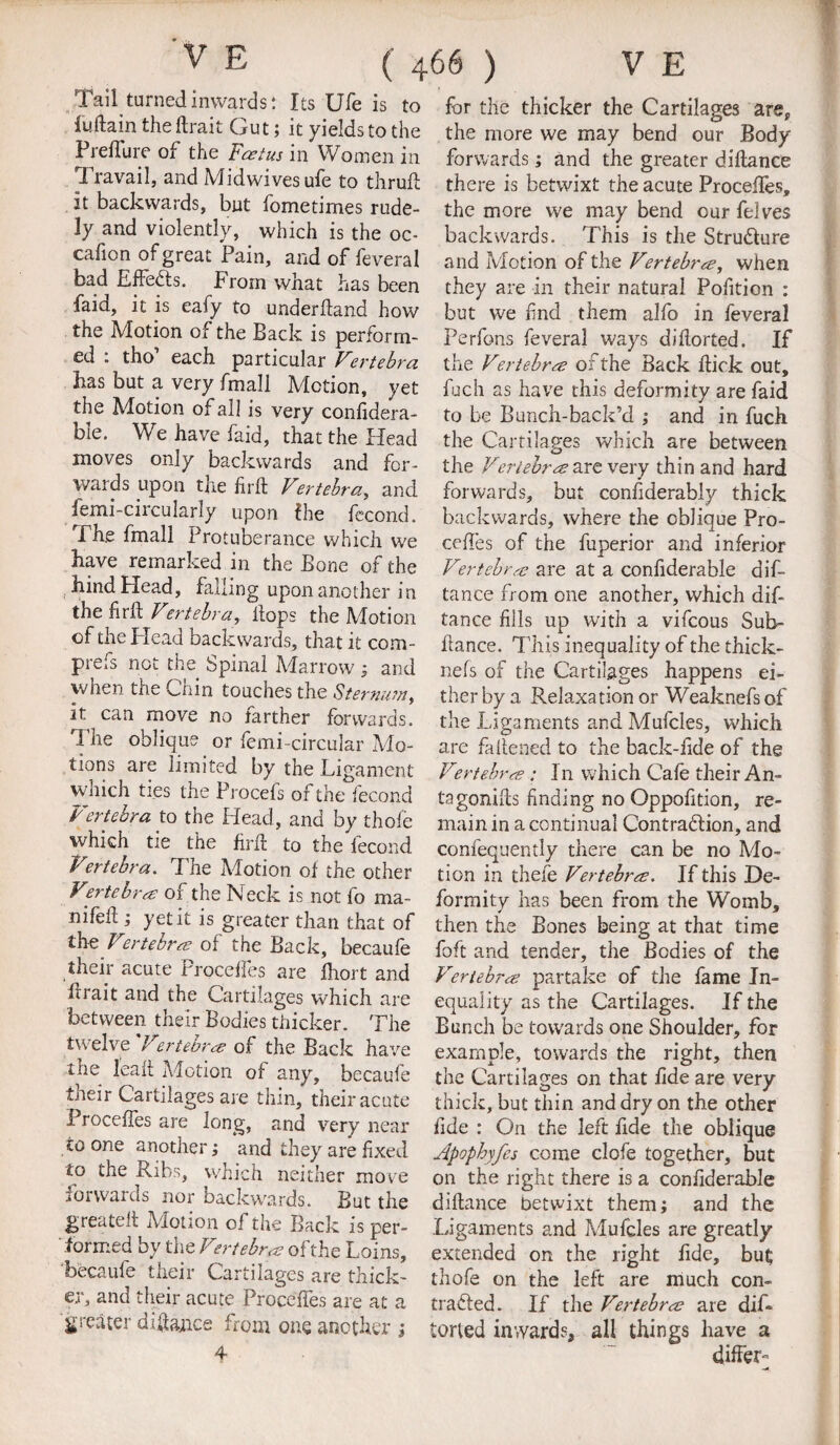 Tail turned inwards*. Its Ufe is to Main the ftrait Gut; it yields to the Preffure of the Foetus in Women in 3 ravail, and Midwives ufe to thruft it backwards, but fometimes rude¬ ly and violently, which is the oc- cafion of great Pain, and of feveral bad Effects. From what has been faid, it is eafy to underhand how the Motion of the Back is perform¬ ed . tho each particular Vertebra has but a very fmall Motion, yet the Motion of all is very confidera- ble. We have faid, that the Head moves only backwards and for¬ wards upon the firft Vertebra, and femi-circularly upon Fie fecond. The fmall Protuberance which we have remarked in the Bone of the hind Head, falling upon another in the firk Vertebra, hops the Motion of the Plead backwards, that it com- prefs not the Spinal Marrow; and when tiie Coin touches the Sternum f it can move no farther forwards. The oblique or femi-circular Mo¬ tions are limited by the Ligament which ties the Procefs of the fecond Vertebra to the Head, and by thofe which tie the firh to the lecond Vertebra. The Motion of the other Vertebra of the Neck is not fo ma- nifeh ; yet it is greater than that of thz Vertebra of the Back, becaufe their acute Proceffes are fhort and frrait and the Cartilages which are between their Bodies thicker. The twelve Vertebra of the Back have the leak Motion of any, becaufe their Cartilages are thin, their acute Proceffes are long, and very near to one another; and they are fixed to the Ribs, which neither move forwards nor backwards. But the greatek Motion of the Back is per¬ formed by the Vertebra of the Loins, becaufe their Cartilages are thick¬ er, and their acute Proceffes are at a greater diftance from one another ; 4 for the thicker the Cartilages are* the more we may bend our Body forwards; and the greater diftance there is betwixt the acute Proceffes, the more we may bend our felves backwards. This is die Stru&ure and Motion of the Vertebra, when they are in their natural Pofition : but we find them alfo in feveral Perfons feveral ways diflorted. If the Vertebra of the Back kic k out, fuch as have this deformity are faid to be Bunch-back’d ; and in fuch the Cartilages which are between the Vertebra are very thin and hard forwards, but considerably thick backwards, where the oblique Pro- ceffes of the fuperior and inferior Vertebra are at a confiderable dif¬ tance from one another, which dif¬ tance fills up with a vifcous Sub- ftance. This inequality of the thick- nefs of the Cartilages happens ei¬ ther by a Relaxation or Weaknefs of the Ligaments and Mufcles, which are fattened to the back-fide of the Vertebra : In which Cafe their An- tagoniks finding no Oppofition, re¬ main in a continual Contradkion, and confequently there can be no Mo¬ tion in thefe Vertebra. If this De¬ formity has been from the Womb, then the Bones being at that time foft and tender, the Bodies of the Vertebra partake of the fame In¬ equality as the Cartilages. If the Bunch be towards one Shoulder, for example, towards the right, then the Cartilages on that fide are very thick, but thin and dry on the other fide : On the left fide the oblique Apophyfcs come clofe together, but on the right there is a confiderable diftance betwixt them; and the Ligaments and Mufcles are greatly extended on the right fide, but thofe on the left are much con- trailed. If the Vertebra are dif- torled inwards, all things have a differ-