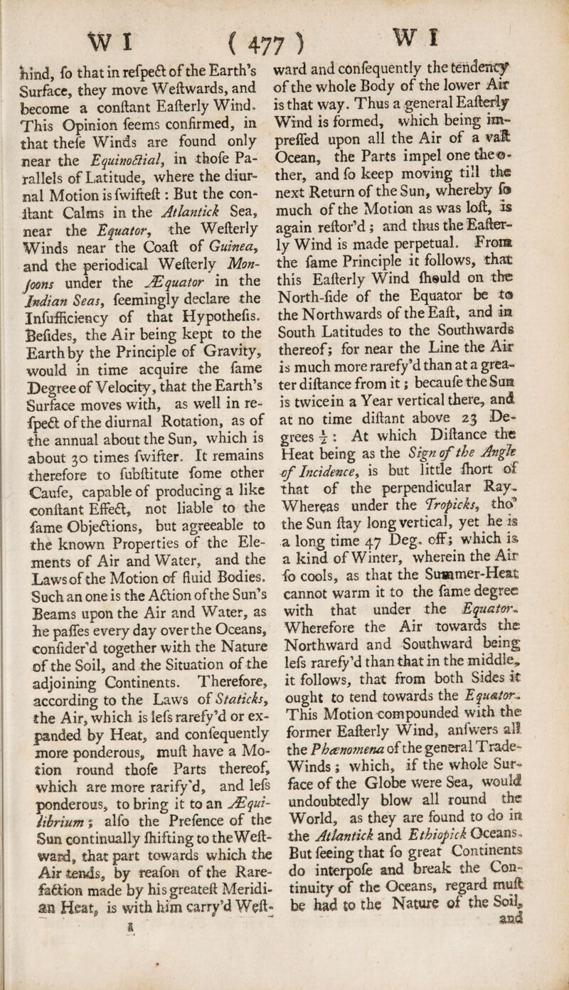 hmdy fo that in refpeft of the Earth’s ward and confequently the tendency Surface, they move Weftwards, and of the whole Body of the lower Air become a conftant Eafterly Wind. is that way. Thus a general Eafterly This Opinion feems confirmed, in Wind is formed, which being im- that thefe Winds are found only preffed upon all the Air of a vat near the EquinoSiial, in thofe Pa- Ocean, the Parts impel one theo- ralleis of Latitude, where the diur- ther, and fo keep moving till the nal Motion is fwifteft : But the con- next Return of the Sun, whereby fo Rant Calms in the Atlantick Sea, much of the Motion as was lot, is near the Equator, the Weterly again retord; and thus the Eater” Winds near the Coat of Guinea, ly Wind is made perpetual. From and the periodical Weterly Mon- the fame Principle it follows, that joons under the Equator in the this Eafterly Wind Ihould on the Indian Seas, feemingly declare the North-fide of the Equator be to Inefficiency of that Hypothefis. the Northwards of the Eaft, and an Befides, the Air being kept to the South Latitudes to the Southwards Earth by the Principle of Gravity, thereof; for near the Line the Air would in time acquire the fame is much more rarefy’d than at a grea- Degree of Velocity , that the Earth’s ter diftance from it; becaufe the Sue Surface moves with, as well in re- is twicein a Year vertical theie, and fpedt of the diurnal Rotation, as of the annual about the Sun, which is about 30 times fwifter. It remains therefore to fubftitute fome other Caufe, capable of producing a like at no time diftant above 23 De¬ grees \ : At which Diftance the Heat being as the Sign of the Angle cf Incidence, is but little fhort of _ _ _ that of the perpendicular Ray. conftant Effeft, not liable°to the Whereas under the fropicks, tho9 fame Objections, but agreeable to the Sun ftay long vertical, yet he is the known Properties of the Ele- a long time 47 Deg, off; which is ments of Air and Water, and the a kind of Winter, wherein the Air Laws of the Motion of fluid Bodies, fo cools, as that the Summer-Heat Such an one is the ACtion of the Sun’s cannot warm it to the fame degree Beams upon the Air and Water, as with that under^ the Equator* he pafles every day over the Oceans, Wherefore the Air towards the; confider’d together with the Nature Northward and Southward being of the Soil, and the Situation of the lefs rarefy’d than that in the middle, adjoining Continents. Therefore, it follows, that from both Sides it according to the Laws of Staticks, ought to tend towards the Equator. the Air, which is lefs rarefy’d or ex- This Motion compounded with the panded by Heat, and confequently former Eafterly Wind, anfwers all. more ponderous, muft have a Mo- the P h&nottiena of the general Trade- tion round thofe Parts thereof. Winds; which, if the whole Sur~ which are more rarify d, and lefs face of the Globe were Sea, would ponderous, to bring it to an jEqui- undoubtedly blow all round the librium ; alfo the Prefence of the World, as they are found to do lit Sun continually Ihifting to the Weft- the Atlantick and Ethiopick Oceans, ward, that part towards which the But feeing that fo great Continents Air tends, by reafon of the Rare- do interpofe and break the Con- faction made by hisgreateft Meridi- tinuity of the Oceans, regard mult an Heat* is with him carry’d Weft- be had to the Nature of the Soil,