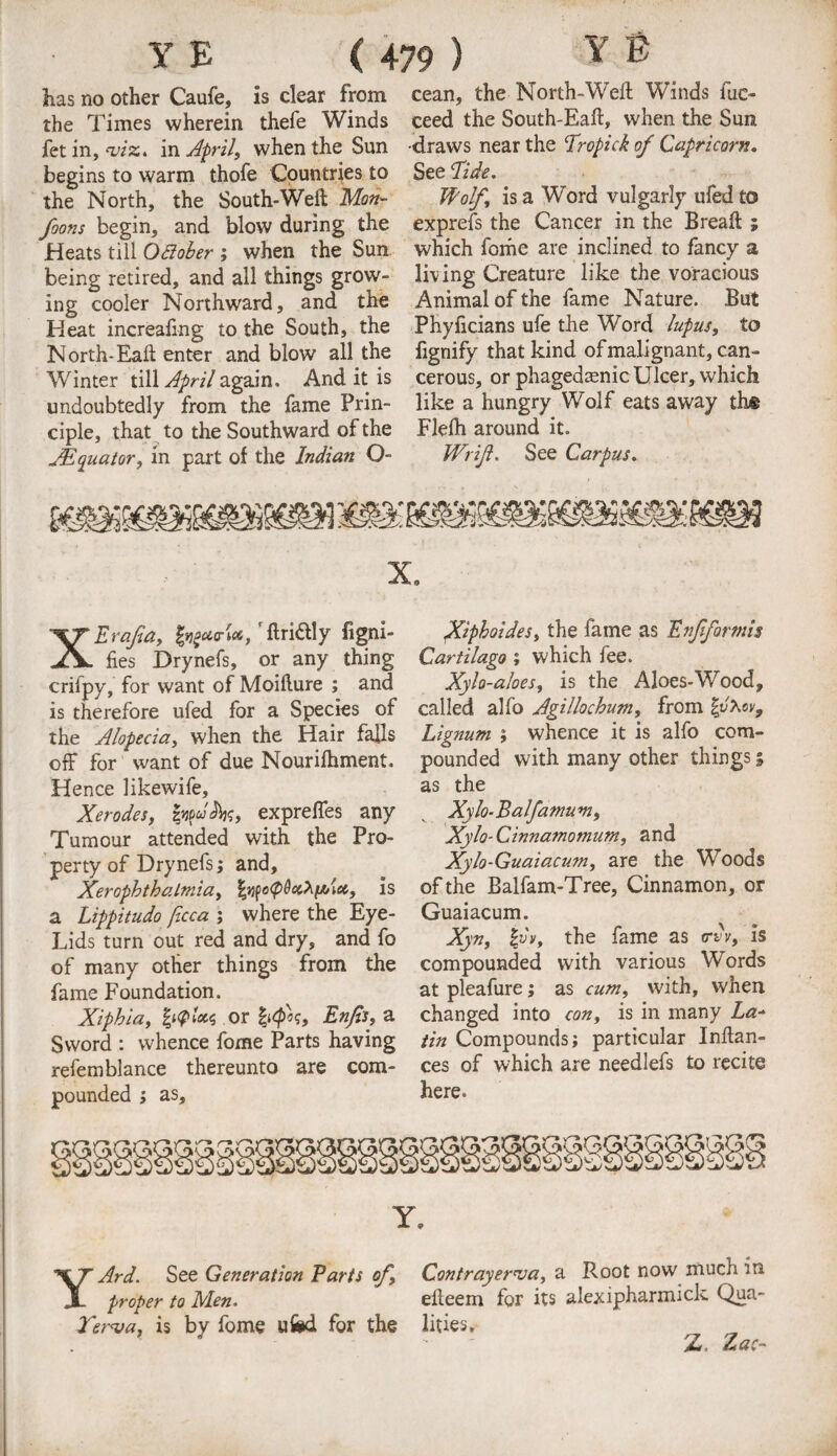 has no other Caufe, is clear from cean, the North-Weft Winds fuc- the Times wherein thefe Winds ceed the South-Eaft, when the Sun fet in, m, in April, when the Sun draws near the Tropick of Capricorn. begins to warm thofe Countries to See 'Tide. the North, the South-Weft Mm- Wolf, is a Word vulgarly ufed to foons begin, and blow during the exprefs the Cancer in the Breaft ; .Heats till QBober ; when the Sun which fome are inclined to fancy a being retired, and all things grow- living Creature like the voracious ing cooler Northward, and the Animal of the fame Nature. But Heat increafing to the South, the Phyficians ufe the Word lupus, to North-Eaft enter and blow all the fignify that kind of malignant, can- Winter till April again. And it is cerous, or phagedaenicUlcer, which undoubtedly from the fame Prin- like a hungry Wolf eats away th# ciple, that to the Southward of the Flelh around it. JEquator, in part of the Indian O- Wrijl. See Carpus. xe XEraJta, Ingutr't*, ’ ftrittly figni- fies Drynefs, or any thing crifpy, for want of Moifture ; and is therefore ufed for a Species of the Alopecia, when the Hair falls off for want of due Nourilhment. Hence likewife, Xerodes, expreffes any Tumour attended with the Pro¬ perty of Drynefs; and. Xerophthalmia, fyifoQQaXfAict, is a Lippitudo ficca ; where the Eye- Lids turn out red and dry, and fo of many other things from the fame Foundation. Xiphia, or <p\, Enfs, a Sword : whence fome Parts having refemblance thereunto are com¬ pounded ; as. Xiphoides, the fame as Enfformis Cartilago ; which fee. Xylo-aloes, is the Aloes-Wood, called alfo Agillochum, from | Lignum ; whence it is alfo com¬ pounded with many other things 5 as the Xylo-Balfamum, Xylo-Ginnamomum, and Xylo-Guaiacum, are the Woods of the Balfam-Tree, Cinnamon, or Guaiacum. Xyn, hlv, the fame as crvv, is compounded with various Words at pleafure; as cum, with, when changed into con, is in many La.* tin Compounds; particular Inftan- ces of which are needlefs to recite here. Y. YArd. See Generation Parts of, Contrayer<va, a Root now much in, proper to Men. efteem for its alexipharmick Qua- Terva, is by fome ufed for the lities. Z, Zac-