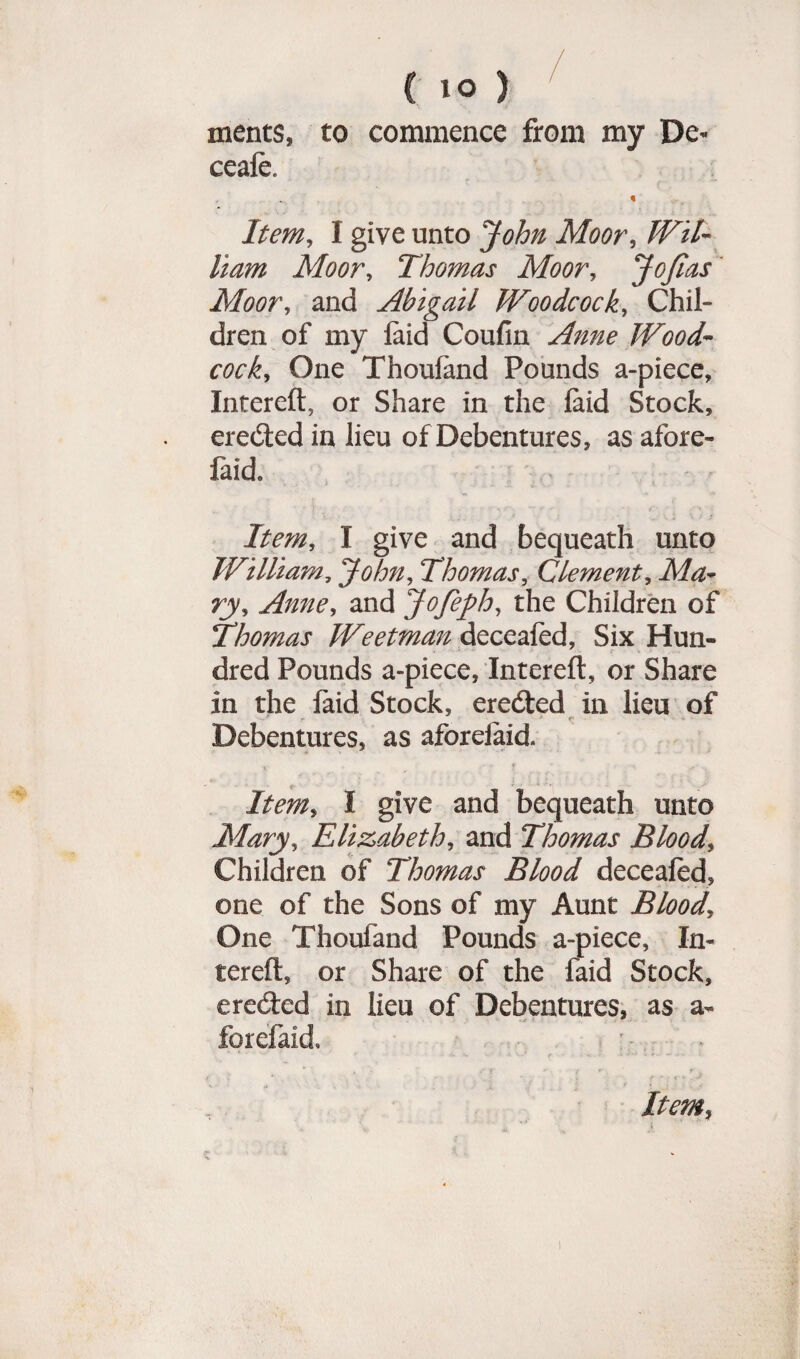 ments, to commence from my De« ceaie. Item, I give unto John Moor, Wil¬ liam Moor, Thomas Moor, JoJlas Moor, and Abigail Woodcock, Chil¬ dren of my laid Coufin Wood¬ cock, One Thoufand Pounds a-piece, Intereft, or Share in the laid Stock, erected in lieu of Debentures, as afore- faid. I give and bequeath unto William, John, Thomas, Clement, AAz- ry, Anne, and Jofeph, the Children of Thomas Weetman deceafed, Six Hun¬ dred Pounds a-piece, Intereft, or Share in the faid Stock, ereded in lieu of r * f; Debentures, as aforeiaid. Item, I give and bequeath unto Mary, Elizabeth, and Thomas Blood, Children of Thomas Blood deceafed, one of the Sons of my Aunt Blood, One Thoufand Pounds a-piece, In¬ tereft, or Share of the faid Stock, e reded in lieu of Debentures, as a- forefaid, ■ Item,