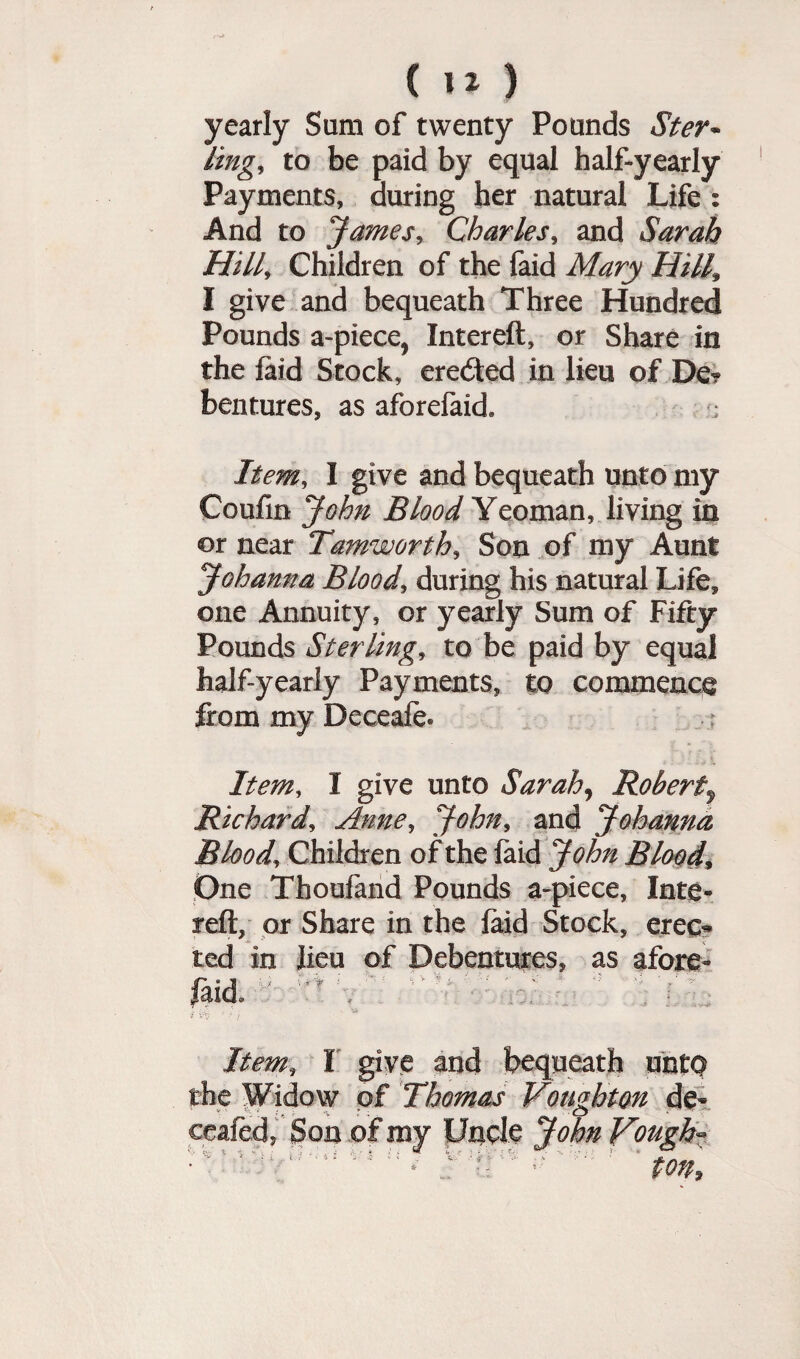 yearly Sam of twenty Pounds Ster¬ ling, to be paid by equal half-yearly Payments, during her natural Life : And to James, Charles, and Sarah Hill, Children of the faid Mary Hill* I give and bequeath Three Hundred Pounds a-piece, Intereft, or Share in the laid Stock, eredted in lieu of De? bentures, as aforefaid. ; Item, I give and bequeath unto my Coufin John Blood Yeoman, living in or near Tamworth, Son of my Aunt Johanna Blood, during his natural Life, one Annuity, or yearly Sum of Fifty Pounds Sterling, to be paid by equal half-yearly Payments, to commence from my Deceafe* Item, I give unto Sarah, Robert, Richard, Anne, John, and Johanna Blood, Children of the laid John Blood, One Thoufand Pounds a-piece, Inte- reft, or Share in the laid Stock, erec* ted in lieu of Debentures, as afore- laid - n \ Item» I give and bequeath uhtq the Widow of Thomas Vombtm de- v’ : * * j- s ’ , Ct *• ceafed, Son of my Uncle John Vouch- i ' : ; ( : h? i $ ( \k( J.'iei ■ ■■' ’ ■ ’ * * .. • ton.