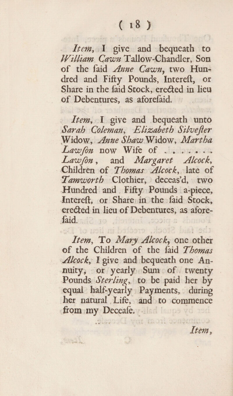 ( >8 ) Item, I give and bequeath to William Qawn Tallow-Chandler, Son of the faid Anne Cawny two Hun¬ dred and Fifty Pounds, Intereft* or Share in the faid Stock, credited in lieu of Debentures, as aforefaid. Item, I give and bequeath unto Sarah Coleman, Elizabeth Silvejier Widow, Anne Shaw Widow, Martha Lawfon now Wife of . . ...... Lawfon, and Margaret Alcock, Children of Thomas Alcock, late of Tamworth Clothier, deceas'd, two Hundred and Fifty Pounds a-piece, Intereft, or Share in the laid Stock, erected in lieu of Debentures, as afore- faid. Item, To Mary Alcock, one other ©f the Children of the laid Thomas AlcockI give and bequeath one An¬ nuity, or yearly Sum of twenty Pounds Sterling, to be paid her by equal half-yearly Payments, during her natural Life, and to commence from my Deceafe,