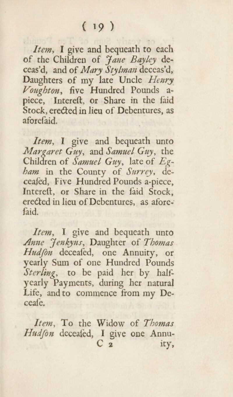 ( 19 ) Item, I give and bequeath to each of the Children of Jane Bayley de¬ ceas'd, and of Mary Stylman deceas’d. Daughters of my late Uncle Henry Vonghton, five Hundred Pounds a- piece, Intereft, or Share in the laid Stock, ere&ed in lieu of Debentures, as aforefaid. Item, I give and bequeath unto Margaret Guy, and Samuel Guy, the Children of Samuel Guy, late of Eg- ham in the County of Surrey, de- ceafed, Five Hundred Pounds a-piece, Intereft, or Share in the laid Stock, eredted in lieu of Debentures, as afore¬ faid. Item, I give and bequeath unto Anne Jenkyns, Daughter of Thomas Hudfon deceafed, one Annuity, or yearly Sum of one Hundred Pounds Sterling, to be paid her by half- yearly Payments, during her natural Life, and to commence from my De- ceafe. Item, To the Widow of Thomas Hudfon decealed, I give one Annu- C 2 ity.