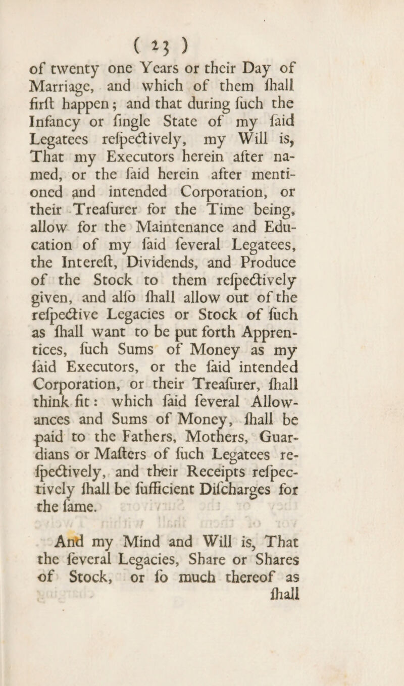 of twenty one Years or their Day of Marriage, and which of them ihall firlt happen; and that during fuch the Infancy or fingle State of my laid Legatees relpedively, my Will is, That my Executors herein after na¬ med, or the faid herein after menti¬ oned and intended Corporation, or their Treafurer for the Time being, allow for the Maintenance and Edu¬ cation of my laid feveral Legatees, the Intereft, Dividends, and Produce of the Stock to them relpedively given, and alio Ihall allow out of the refpedive Legacies or Stock of luch as fhall want to be put forth Appren¬ tices, luch Sums of Money as my laid Executors, or the laid intended Corporation, or their Trealurer, Ihall think fit: which faid feveral Allow¬ ances and Sums of Money, Ihall be paid to the Fathers, Mothers, Guar¬ dians or Mailers of luch Legatees re¬ lpedively, and their Receipts refpec- tively Ihall be fufficient Difcharges for the lame. / And my Mind and Will is, That the feveral Legacies, Share or Shares of Stock, or fo much thereof as Ihall