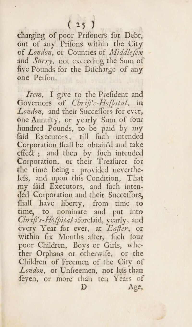 ( *5 ) charging of poor Prifoners for Debt, out of any Prifons within the City of London, or Counties of Middlefex and Surry, not exceeding the Sum of five Pounds for the Dilcharge of any one Perfon. Item, I give to the Prefident and Governors of Chrift's-Hofpital, in London, and their SuccefTors for ever, one Annuity, or yearly Sum of four hundred Pounds, to be paid by my Paid Executors, till fitch intended Corporation lhall be obtain'd and take effect ; and then by fuch intended Corporation, or their Treafurer for the time being : provided neverthe- lefs, and upon this Condition, That my laid Executors, and fiich inten¬ ded Corporation and their SuccefTors, fhall have liberty, from time to time, to nominate and put into Chrift's-Hojpital aforefaid, yearly, and every Year for ever, at Eafler, or within fix Months after, fuch four poor Children, Boys or Girls, whe¬ ther Orphans or otherwife, or the Children of Freemen of the City of London, or Unfreemen, not leis than feven, or more than ten Years of D Age,