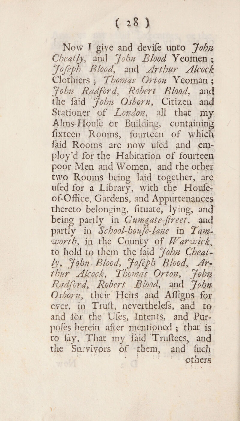 Now I give and devife unto John Cheatly, and John Blood Yeomen ; Jofefh Blood, and Arthtir Alcock Clothiers | Thomas Orton Yeoman; John Radford,\ Robert Blood, and the laid John Osborn, Citizen and Stationer of London, all that my Alms-Houfe or Building, containing fixteen Pmoms, fourteen of which laid Rooms are now mod and em¬ ploy'd for the Habitation of fourteen poor Men and Women, and the other two Rooms being laid together, are tiled for a Library, with the Houle- obOffice, Gardens, and Appurtenances thereto belonging, fituate, lying, and being partly in Gumgatejireet, and partly in School-houjejane in Tam- worth, in the County of Warwick, to hold to them the laid John Cheat- /y, John Blood, Jofejh Bloody Ar¬ thur Alcock, Thomas Orton, John Radford, Robert Blood, and John Osborn, their Heirs and Affigns for ever, in Truft, neverthelefs, and to and for the Ules, Intents, and Pur- poles herein after mentioned ; that is to fay. That my faid Truftees5 and the Survivors of them, and fiicfi others