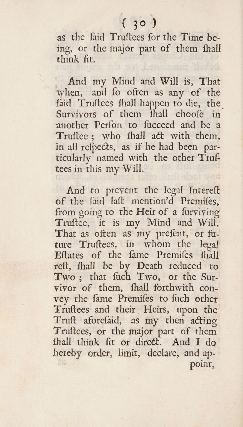 ( 3° ) as the faid Truftees for the Time be¬ ing, or the major part of them fliall think fit. And my Mind and Will is, That when, and fo often as any of the laid Truftees fhall happen to die, the Survivors of them fliall choofe in another Perfon to fucceed and be a Truftee ; who fliall a6t with them, in all refpecfts, as if he had been par¬ ticularly named with the other Trufi tees in this my Wilh And to prevent the legal Xntereft of the faid laft mention’d Premifes, from going to the Heir of a Surviving Truftee, it is my Mind and Will, That as often as my prefent, or fu¬ ture Truftees, in whom the legaj Eftates of the fame Premifes fhall reft, fhall be by Death reduced to Two ; that fuch Two, or the Sur¬ vivor of them, fliall forthwith con¬ vey the fame Premifes to fiich other Truftees and their Heirs, upon the Truft aforefaid, as my then acfting Truftees, or the major part of them fhall think fit or direcft. And I do hereby order, limit, declare, and ap¬ point.