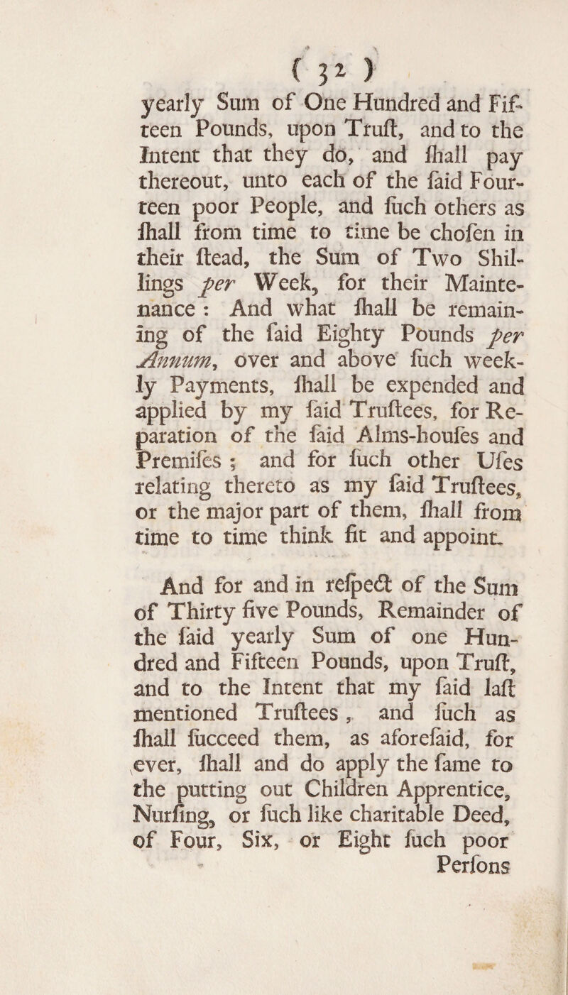 yearly Sum of One Hundred and Fif¬ teen Pounds, upon Truft, and to the Intent that they do, and lhall pay thereout, unto each of the faid Four¬ teen poor People, and luch others as lhall from time to time be chofen in their Head, the Sum of Two Shil¬ lings per Week, for their Mainte¬ nance : And what lhall be remain¬ ing of the faid Eighty Pounds per Annum, over and above luch week¬ ly Payments, lhall be expended and applied by my faid Truftees, for Re¬ paration of the laid Alms-houles and Premifes ; and for fuch other Ufes relating thereto as my faid Truftees* or the major part of them, lhall from time to time think fit and appoint. And for and in relpecft of the Sum of Thirty five Pounds, Remainder of the faid yearly Sum of one Hun¬ dred and Fifteen Pounds, upon Truft, and to the Intent that my faid laft mentioned Truftees, and luch as lhall lucceed them, as aforelaid, for ever, lhall and do apply the fame to the putting out Children Apprentice, Nurfing, or luch like charitable Deed, of Four, Six, or Eight fuch poor Perfons