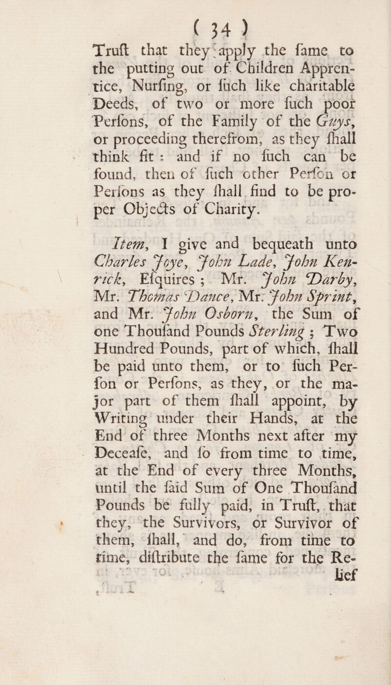 (34} Trod that they:apply the fame to the putting out of Children Appren¬ tice, Nurfing, or Inch like charitable Deeds, of two or more fuch poor Perfons, of the Family of the Guysy or proceeding therefrom, as they {hall think fit : and if no liich can be found, then of fuch other Perfbn or Perfons as they ihail find to be pro¬ per Objects of Charity. Item, I give and bequeath unto Charles Jqye, John Lade, John Ken- rick, Enquires ; Mr. John Darby, Mr. Thomas Dance, Mr. John Sprint, and Mr. John Osborn, the Sum of one Thouland Pounds Sterling ; Two Hundred Pounds, part of which, fhall be paid unto them, or to fuch Per¬ fbn or Perfons, as they, or the ma¬ jor part of them fhall appoint, by Writing under their Hands, at the End of three Months next after my Deceale, and lb from time to time, at the End of every three Months, until the laid Sum of One Thoufand Pounds be fully paid, in Trull, that they, the Survivors, or Survivor of them, ihail, and do, from time to rime, diftribute the fame for the Re¬ lief