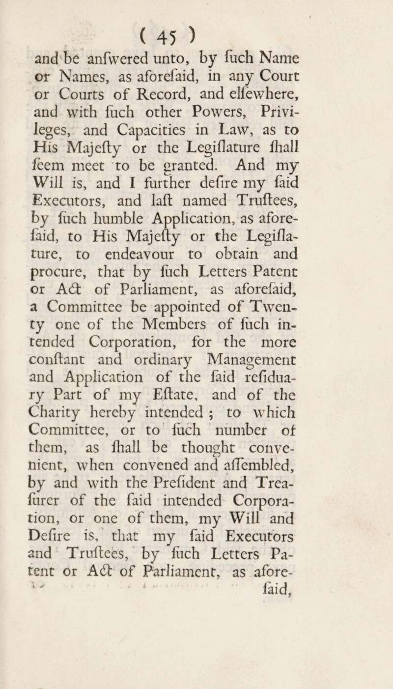 and be anfvvered unto, by fuch Name or Names, as aforefaid, in any Court or Courts of Record, and elfewhere, and with fuch other Powers, Privi¬ leges, and Capacities in Law, as to His Majefty or the Legiflature fhall feem meet to be granted. And my Will is, and I further defire my faid Executors, and laft named Truftees, by fuch humble Application, as afore¬ faid, to His Majefty or the Legifla- ture, to endeavour to obtain and procure, that by fuch Letters Patent or Adt of Parliament, as aforefaid, a Committee be appointed of Twen¬ ty one of the Members of fuch in¬ tended Corporation, for the more conftant and ordinary Management and Application of the laid refidua- ry Part of my Eftate, and of the Charity hereby intended ; to which Committee, or to fuch number of them, as fhall be thought conve¬ nient, when convened and aftembled, by and with the Prefident and Trea- furer of the faid intended Corpora¬ tion, or one of them, my Will and Dcfire is, that my faid Executors and Truftees, by fuch Letters Pa¬ tent or Adt of Parliament, as afore- 1' • ‘ faid,