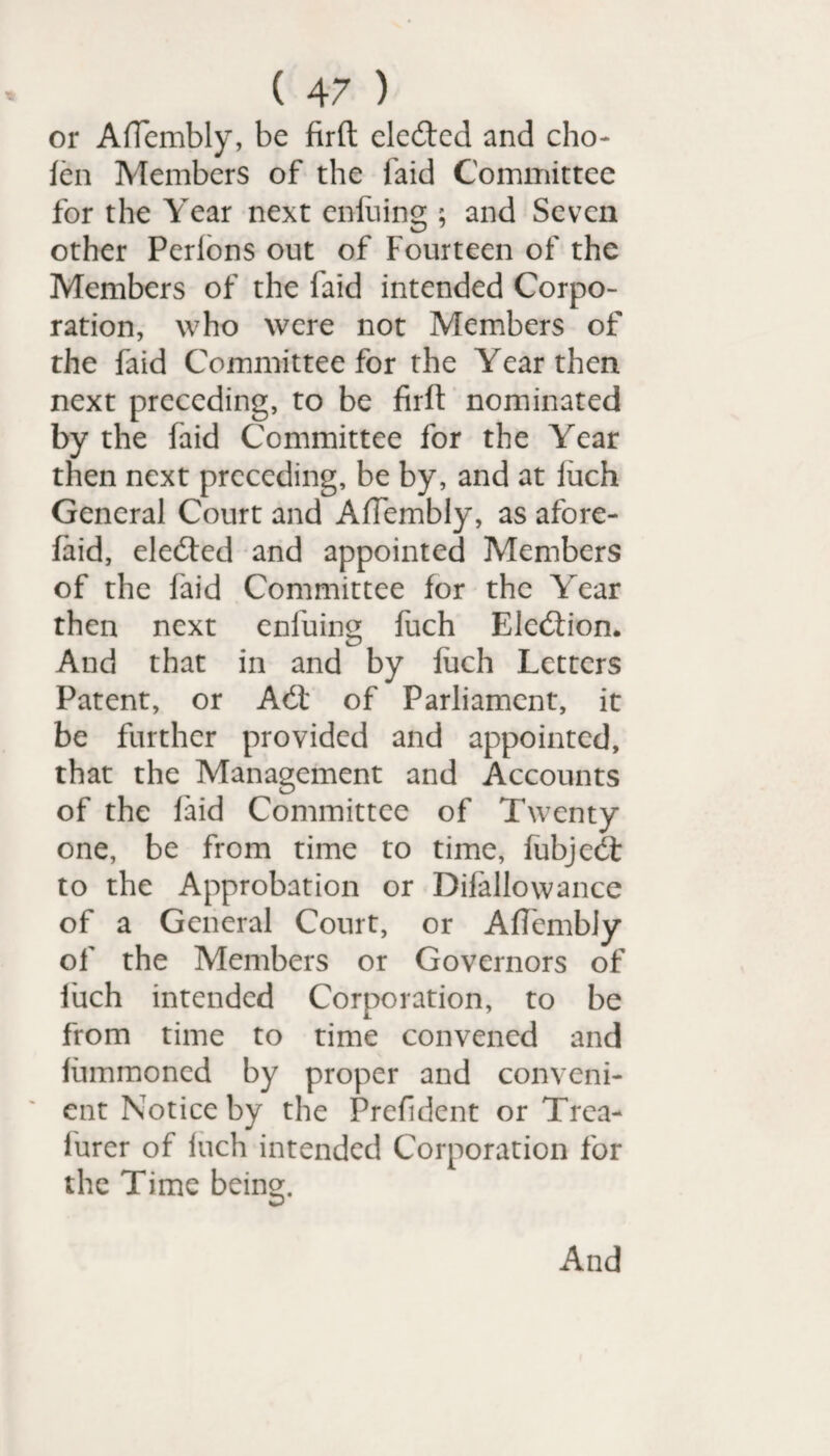 or Affembly, be firft eledted and cho- fen Members of the laid Committee for the Year next enfuing ; and Seven other Perlons out of Fourteen of the Members of the laid intended Corpo¬ ration, who were not Members of the faid Committee for the Year then next preceding, to be firft nominated by the faid Committee for the Year then next preceding, be by, and at fiich General Court and Affembly, as afore- faid, eledted and appointed Members of the faid Committee for the Year then next enfuing fuch Elediion. And that in and by fuch Letters Patent, or Adt of Parliament, it be further provided and appointed, that the Management and Accounts of the faid Committee of Twenty- one, be from time to time, fubjedt to the Approbation or Difallowance of a General Court, or Affembly of the Members or Governors of fuch intended Corporation, to be from time to time convened and fummoned by proper and conveni¬ ent Notice by the Prefidcnt or Trca- lurer of Inch intended Corporation for the Time being. And