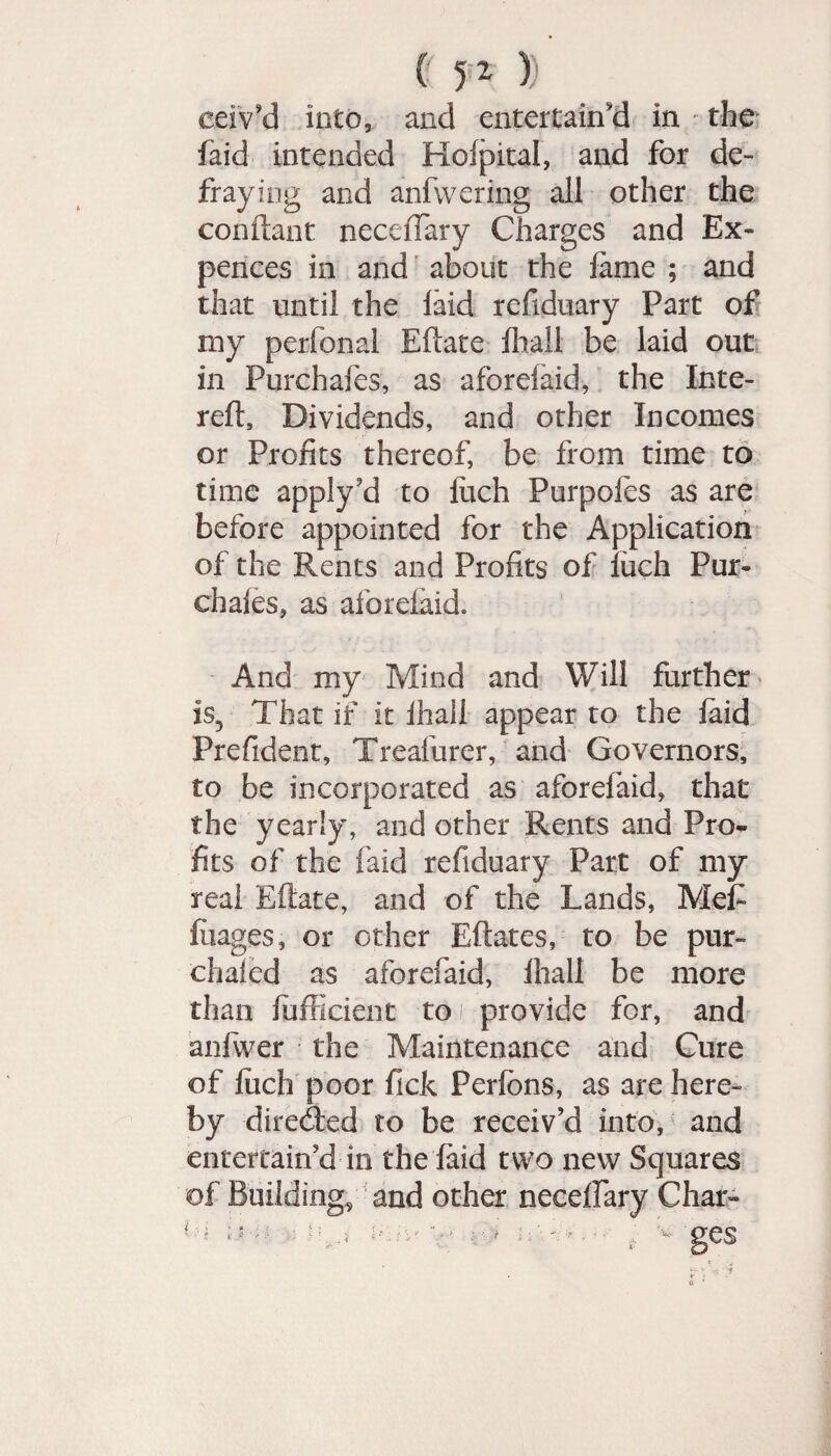 ceiv’d into, and entertain'd in • the faid intended Holpital, and for de¬ fraying and anfwering all other the conftant neceffary Charges and Ex- pences in and about the lame ; and that until the laid refiduary Part of my perfonal Ellate ihall be laid out in Purchafes, as aforelaid, the Inte- reft. Dividends, and other Incomes or Profits thereof, be from time to time apply’d to luch Purpofes as are before appointed for the Application of the Rents and Profits of luch Pur- chales, as aforelaid. And my Mind and Will further is5 That if it ihall appear to the laid Prefident, Treafurer, and Governors, to be incorporated as aforelaid, that the yearly, and other Rents and Pro¬ fits of the faid refiduary Part of my real Ellate, and of the Lands, Mef luages, or other Edates, to be pur- dialed as aforefaid, Ihall be more than lufficient to1 provide for, and anfwer the Maintenance and Cure of luch poor fick Perlons, as are here- by directed to be receiv’d into, and entertain’d in the laid two new Squares of Building, and other neceffary Char-