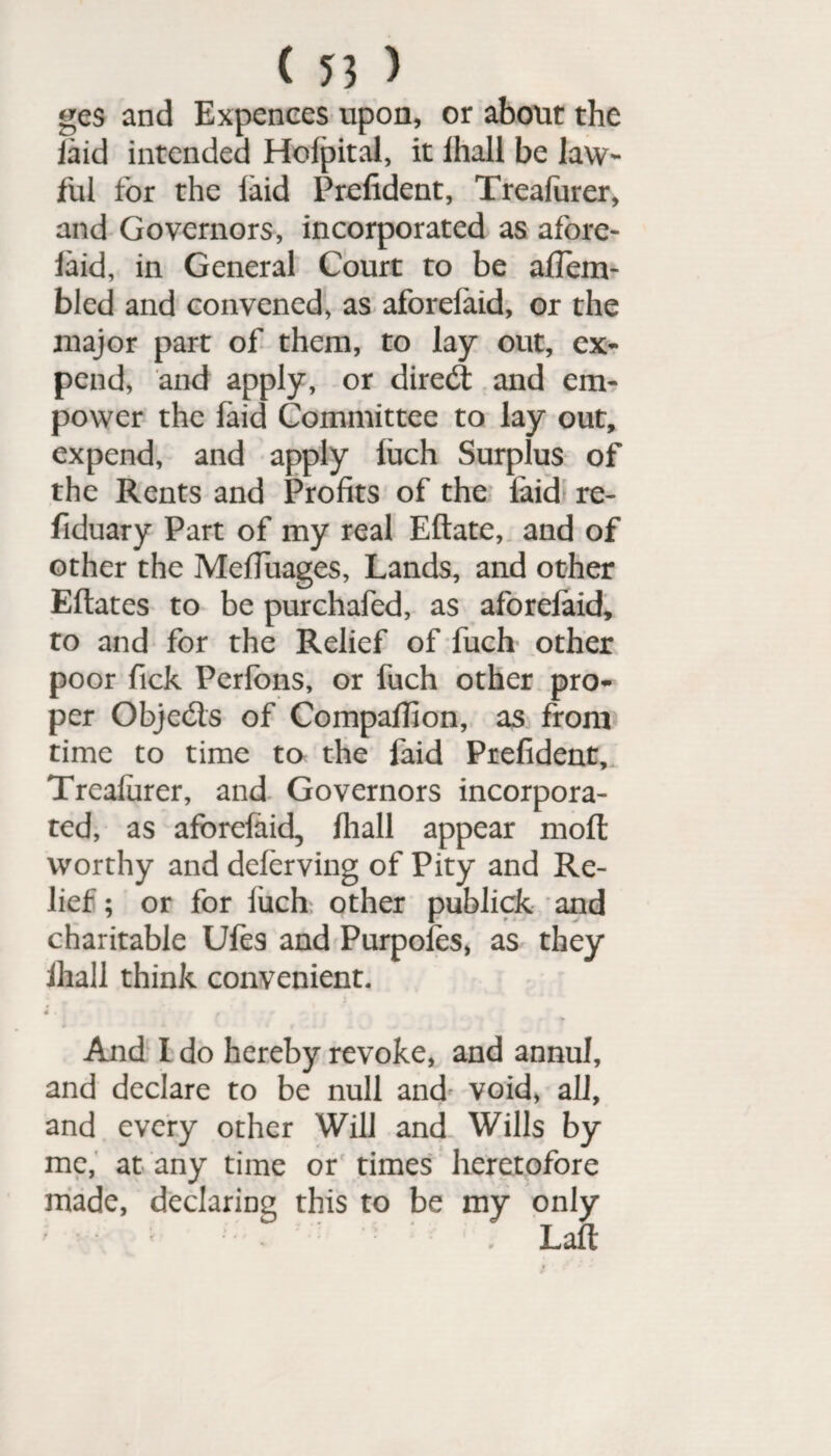 ge$ and Expences upon, or about the laid intended Hofpital, it ihall be law¬ ful for the laid Prefident, Treafurer, and Governors, incorporated as afore- laid, in General Court to be affem- bled and convened, as aforelaid, or the major part of them, to lay out, ex¬ pend, and apply, or dired and em¬ power the laid Committee to lay out, expend, and apply luch Surplus of the Rents and Profits of the laid re- fiduary Part of my real Eftate, and of other the Mefiuages, Lands, and other Eftates to be purchafed, as aforelaid* to and for the Relief of fuch other poor Tick Perfons, or fuch other pro¬ per Objeds of Companion, as from time to time to the faid Prefident, Trealurer, and Governors incorpora¬ ted, as aforelaid, Ihall appear moll worthy and deferving of Pity and Re¬ lief ; or for luch other publick and charitable Ufes and Purpoles, as they Ihall think convenient. d. j f - » t k • t • JL v * i And I do hereby revoke, and annul, and declare to be null and void, all, and every other Will and Wills by me, at any time or times heretofore made, declaring this to be my only Lalt