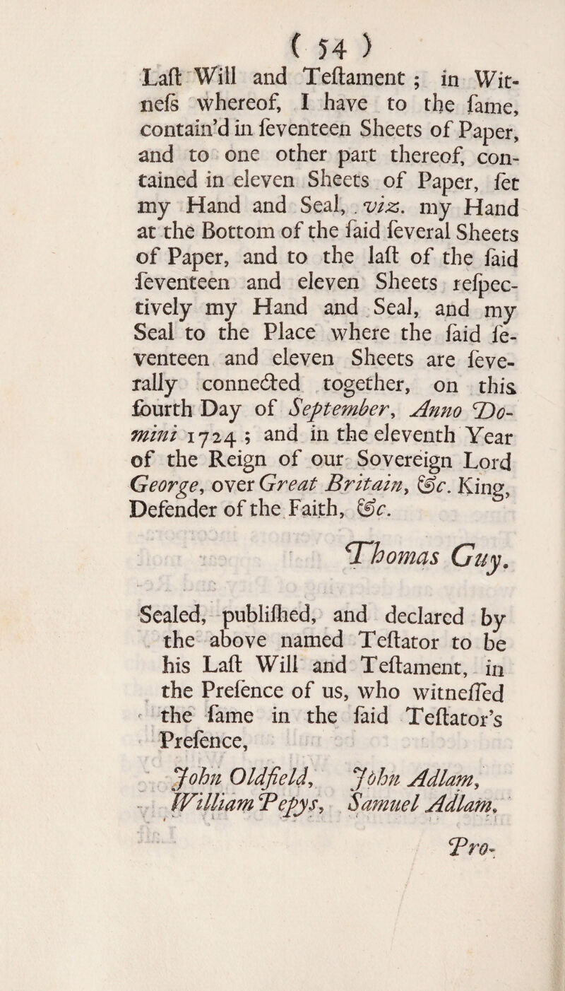 Lafl Will and Teftament ; in Wit- nefs whereof, I have to the fame, contain’d in feventeen Sheets of Paper, and to one other part thereof, con¬ tained in eleven Sheets of Paper, let my Hand and Seal, . viz, my Hand at the Bottom of the faid feveral Sheets of Paper, and to the laft of the laid feventeen and eleven Sheets refpec- tively my Hand and Seal, and my Seal to the Place where the laid fe¬ venteen and eleven Sheets are feve- rally connected together, on this fourth Day of September, Anno 'Do¬ mini 1724; and in the eleventh Year of the Reign of our Sovereign Lord George, over Great Britainy King, Defender of the Faith, &r. ‘Thomas Guy. Sealed, publifhed, and declared by the above named Teftator to be his Laft Will and Teftament, in the Prefence of us, who witneffed the fame in the faid Teftator’s Prefence, John Oldfield, John Adlam, William Bepys, Samuel Adlam. Tro