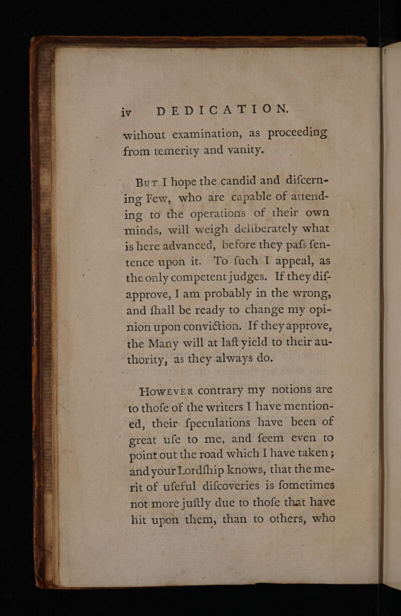 rst __ fhe eee pee iV DED TCA RON. without examination, as proceeding from temerity and vanity. Bur I hope the candid and difcern- ing Few, who are capable of attend- ing to the operations of their own minds, will weigh deliberately what is here advanced, before they pafs fen- tence upon it. To fuch I appeal, as theonly competent judges. If they dif- approve, I am probably in the wrong, and fhall be ready to change my opi- nion upon conviction. If they approve, the Many will at laft yield to their au- thority, as they always do. HowEveEr contrary my notions are to thofe of the writers I have mention- ed, their fpeculations have been of great ufe to me, and feem even to point out the road which I have taken ; and your Lordfhip knows, that the me- rit of ufeful difcoveries is fometimes not more juftly due to thofe that have hit upon them, than to others, who