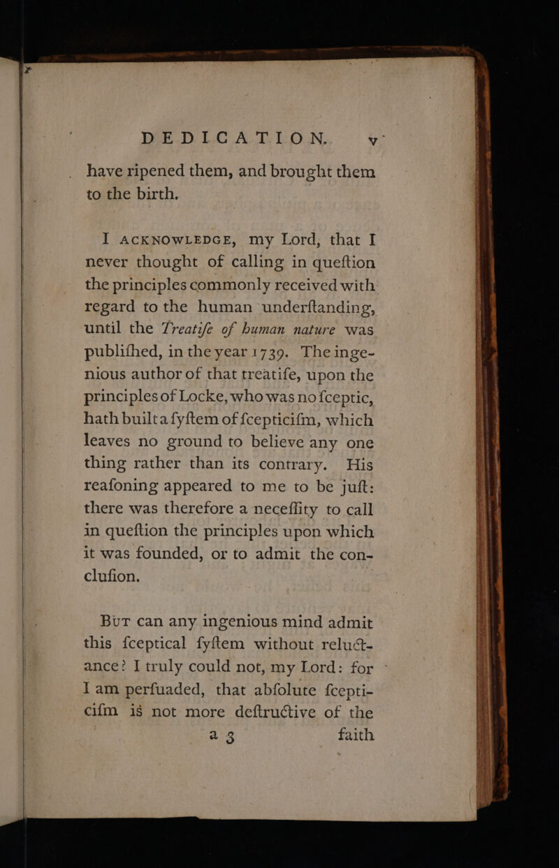 ee ——————e—E—EeEeEeEeEeeeeeee = have ripened them, and brought them to the birth. never thought of calling in queftion the principles commonly received with regard tothe human underftanding, until the Treatife of human nature was publifhed, in the year 1739. The inge- nious author of that treatife, upon the principles of Locke, who was no fceptic, hath builtafyftem of {cepticifm, which leaves no ground to believe any one thing rather than its contrary. His reafoning appeared to me to be jut: there was therefore a neceffity to call in queftion the principles upon which it was founded, or to admit the con- clufion. Bur can any ingenious mind admit this fceptical fyftem without reluct- ance? I truly could not, my Lord: for lam perfuaded, that abfolute fcepti- cifm is not more deftructive of the a 3 faith