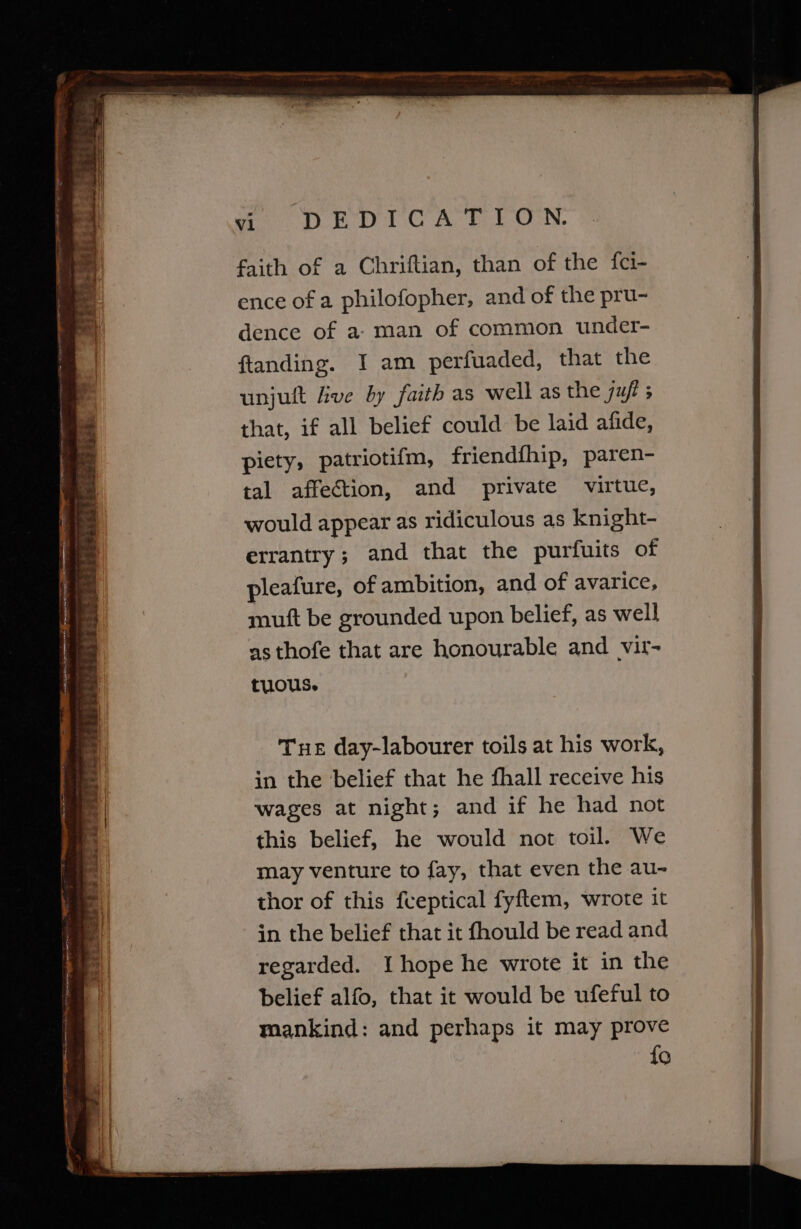 woe he DTC A ELON. faith of a Chriftian, than of the {ci- ence of a philofopher, and of the pru- dence of a: man of common under- ftanding. I am perfuaded, that the unjult five by faith as well as the juft 5 that, if all belief could be laid afide, piety, patriotifm, friendfhip, paren- tal affection, and private virtue, would appear as ridiculous as knight- errantry; and that the purfuits of pleafure, of ambition, and of avarice, muft be grounded upon belief, as well as thofe that are honourable and vit- tuous. Tue day-labourer toils at his work, in the belief that he fhall receive his wages at night; and if he had not this belief, he would not toil. We may venture to fay, that even the au- thor of this fveptical fyftem, wrote it in the belief that it fhould be read and regarded. I hope he wrote it in the belief alfo, that it would be ufeful to mankind: and perhaps it may prove {0