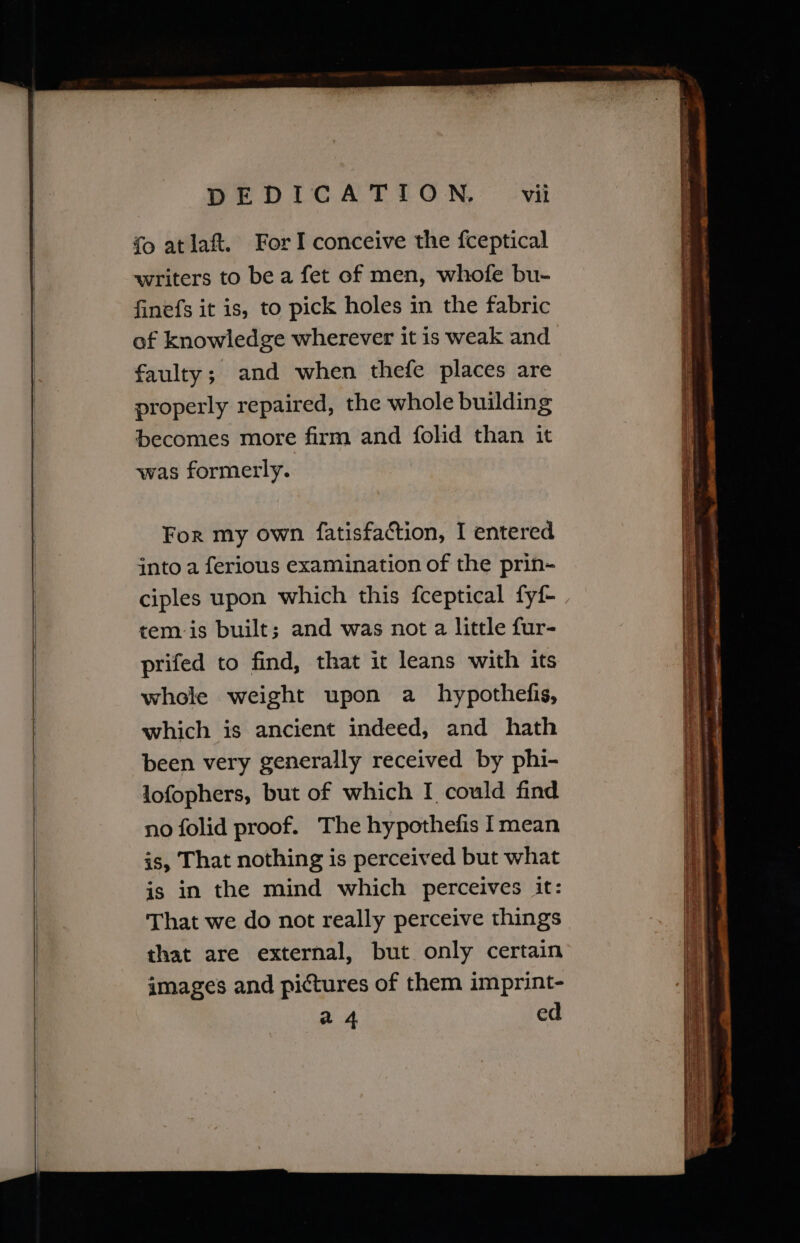 ee eee fo atlaft. For I conceive the fceptical writers to bea fet of men, whofe bu- finefs it is, to pick holes in the fabric of knowledge wherever it is weak and faulty; and when thefe places are properly repaired, the whole building becomes more firm and folid than it was formerly. For my own fatisfaction, I entered into a ferious examination of the prin- ciples upon which this fceptical fyf- tem is built; and was not a little fur- prifed to find, that it leans with its whole weight upon a_ hypothefis, which is ancient indeed, and hath been very generally received by phi- lofophers, but of which I could find no folid proof. The hypothefis Imean is, That nothing is perceived but what is in the mind which perceives it: That we do not really perceive things that are external, but only certain images and pictures of them imprint- a 4 ed SSS -_ ~ iJ eo aren eee a ee aaa -