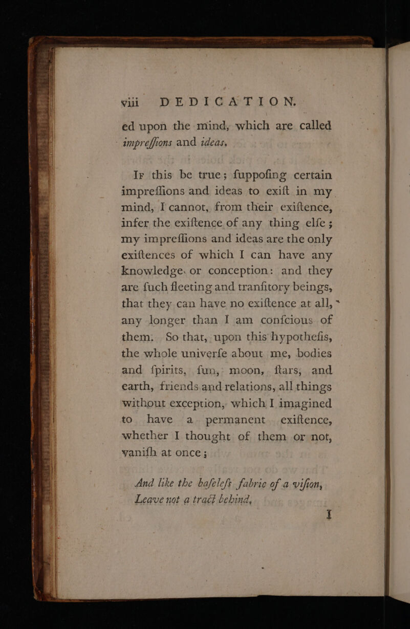 vii DEDICATION. ed upon the mind, which are called - ampreffions and ideas, OTT TA ES TRL ne OEE ti —_ ] tie liane zs Ir this be true; fuppofing certain impreflions and ideas to exift in my mind, I cannot, from their exiftence, infer the exiftence of any thing elfe ; my impreffions and ideas are the only exiftences of which I can have any knowledge. or conception: and they are fuch fleeting and tranfitory beings, that they can have no exiftence at all, * them: So that, upon this hypothefis, the whole univerfe about me, bodies and {pirits, fun,: moon, ftars, and earth, friends and relations, all things without exception, which I imagined to have a. permanent . exiftence, whether I thought of them or not, vanifh at once; And like the bafele/s fabric of a vifion, Leave not a tract behind,
