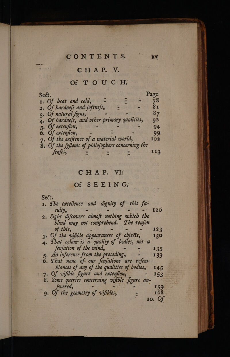 CONTENTS. oes CHAP, Vv, Of TOUC H. Sect. Page 1. Of heat and cold, - Se yb: 2. Of bardnefs and fo Lage : - 81 3. Of natural figns, 87 4. Of hardnefs, and i primary qualities, g2 5. Of extension, : 94. 6. Of extenjfion, - - 99 4. Of the exiftence of a rhatirial world, 102 8. Of the fyftems of pliner ceecilpel the Jenfes, ‘ = r 113 Cot ACP. VG of SEEING. Sect, 1. The excellence and dignity of this ie culty, 120 2. Sight difcovers “almop notbing ich the blind may not mt bi esi The reafon of this, - 123 3. Of the vifible appearances of objets, 130 4. That colour is a quality of bodies, not a fenfation of the mind, - ~ 135 5. An inference from the preceding, - 139 6. That none of- our fenfations are refem- blances of any of the qualities of bodies, 145 = eee: ae fe SSS Rear eee oo et een ae tertes Se LRT ee RAE SSS Sea ee Sgr em Se aghat bearer PTA eet ae rr arene wea eteat oS icin edule RS At a RS ne